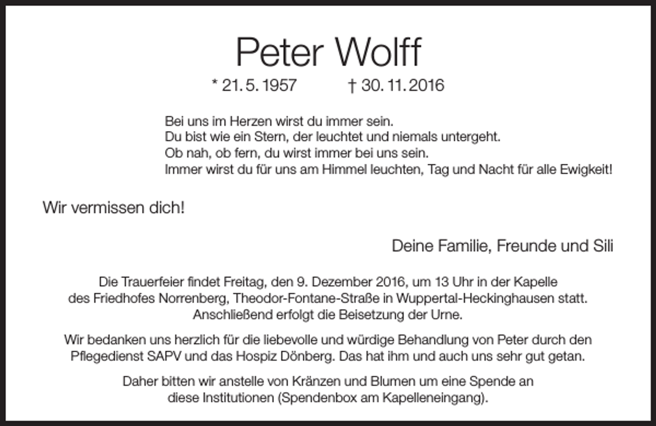<p>Peter Wolff</p><p>* 21. 5. 1957</p><p>† 30. 11. 2016</p><p>Bei uns im Herzen wirst du immer sein.<br />Du bist wie ein Stern, der leuchtet und niemals untergeht.<br />Ob nah, ob fern, du wirst immer bei uns sein.<br />Immer wirst du für uns am Himmel leuchten, Tag und Nacht für alle Ewigkeit!</p><p>Wir vermissen dich!<br />Deine Familie, Freunde und Sili<br />Die Trauerfeier findet Freitag, den 9. Dezember 2016, um 13 Uhr in der Kapelle<br />des Friedhofes Norrenberg, Theodor-Fontane-Straße in Wuppertal-Heckinghausen statt.<br />Anschließend erfolgt die Beisetzung der Urne.<br />Wir bedanken uns herzlich für die liebevolle und würdige Behandlung von Peter durch den<br />Pflegedienst SAPV und das Hospiz Dönberg. Das hat ihm und auch uns sehr gut getan.<br />Daher bitten wir anstelle von Kränzen und Blumen um eine Spende an<br />diese Institutionen (Spendenbox am Kapelleneingang).</p>