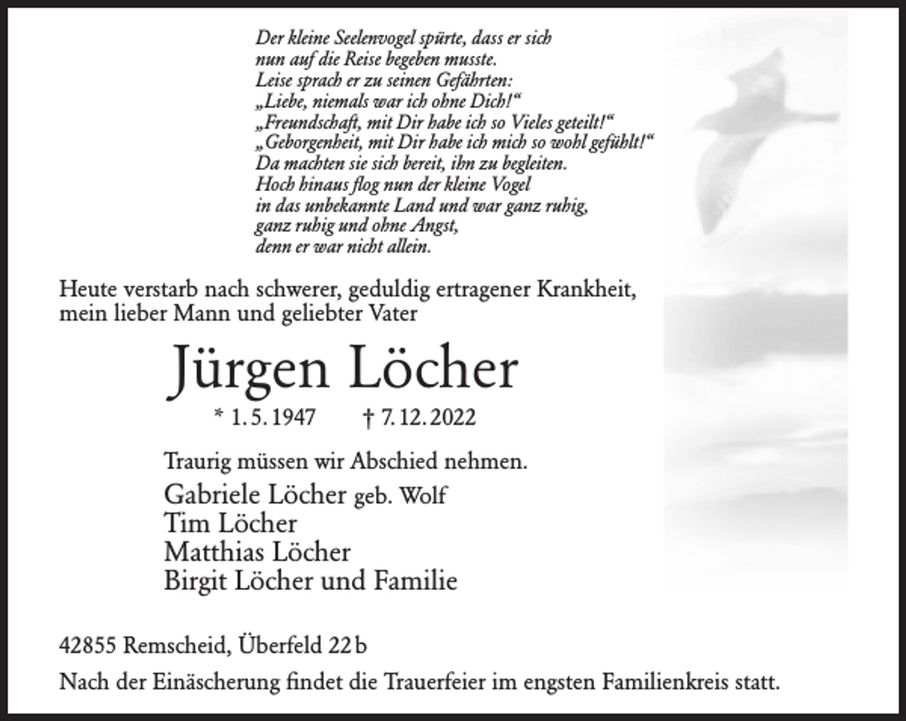 <p>Der kleine Seelenvogel spürte, dass er sich<br />nun auf die Reise begeben musste.<br />Leise sprach er zu seinen Gefährten:<br />„Liebe, niemals war ich ohne Dich!“<br />„Freundschaft, mit Dir habe ich so Vieles geteilt!“<br />„Geborgenheit, mit Dir habe ich mich so wohl gefühlt!“<br />Da machten sie sich bereit, ihn zu begleiten.<br />Hoch hinaus ﬂog nun der kleine Vogel<br />in das unbekannte Land und war ganz ruhig,<br />ganz ruhig und ohne Angst,<br />denn er war nicht allein.</p><p>Heute verstarb nach schwerer, geduldig ertragener Krankheit,<br />mein lieber Mann und geliebter Vater</p><p>Jürgen Löcher<br />* 1. 5. 1947</p><p>† 7. 12. 2022</p><p>Traurig müssen wir Abschied nehmen.</p><p>Gabriele Löcher geb. Wolf<br />Tim Löcher<br />Matthias Löcher<br />Birgit Löcher und Familie<br />42855 Remscheid, Überfeld 22 b<br />Nach der Einäscherung ﬁndet die Trauerfeier im engsten Familienkreis statt.</p>