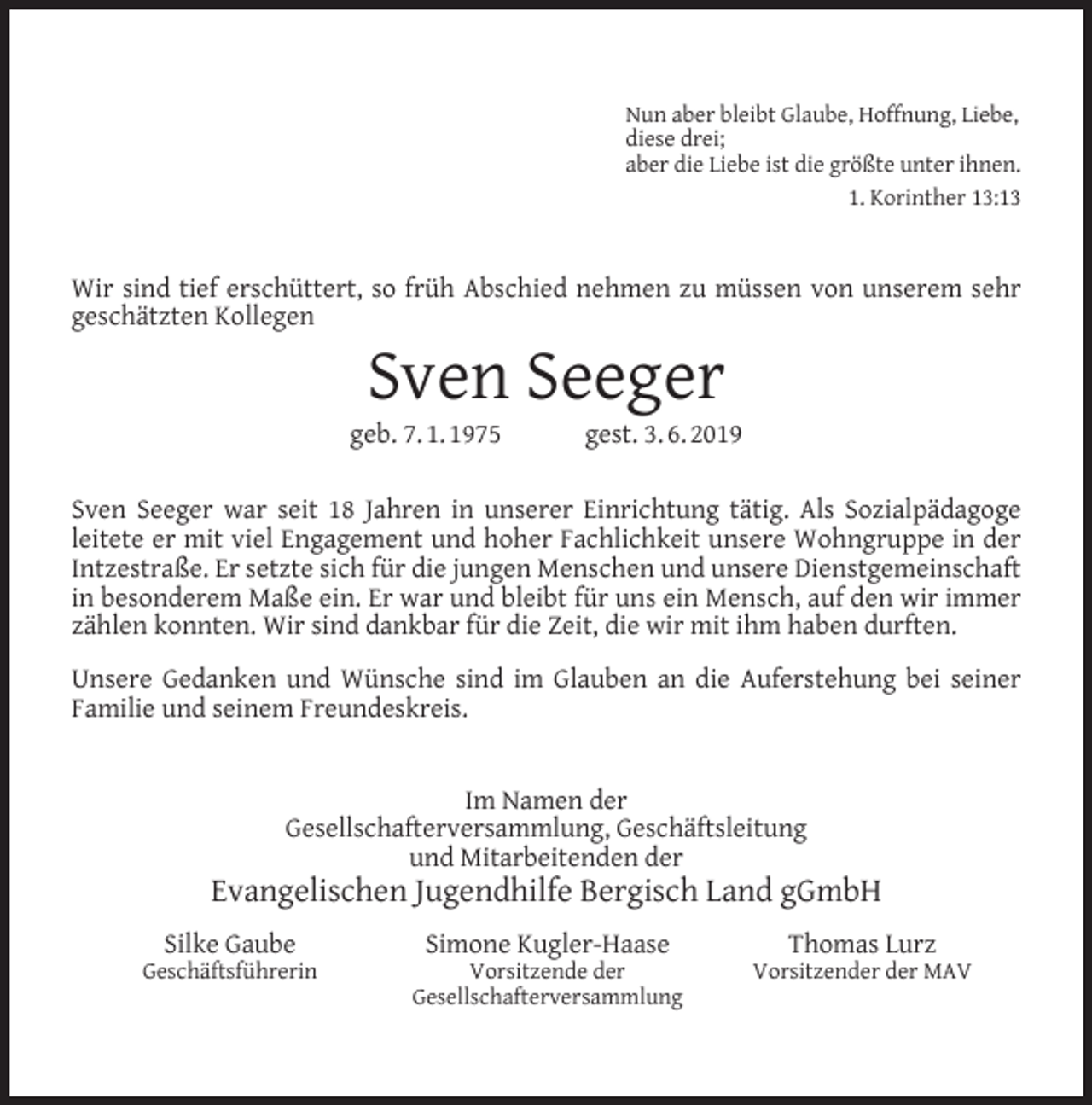 <p>Nun aber bleibt Glaube, Hoffnung, Liebe,<br />diese drei;<br />aber die Liebe ist die größte unter ihnen.<br />1. Korinther 13:13</p><p>Wir sind tief erschüttert, so früh Abschied nehmen zu müssen von unserem sehr<br />geschätzten Kollegen</p><p>Sven Seeger</p><p>geb. 7. 1. 1975</p><p>gest. 3. 6. 2019</p><p>Sven Seeger war seit 18 Jahren in unserer Einrichtung tätig. Als Sozialpädagoge<br />leitete er mit viel Engagement und hoher Fachlichkeit unsere Wohngruppe in der<br />Intzestraße. Er setzte sich für die jungen Menschen und unsere Dienstgemeinschaft<br />in besonderem Maße ein. Er war und bleibt für uns ein Mensch, auf den wir immer<br />zählen konnten. Wir sind dankbar für die Zeit, die wir mit ihm haben durften.<br />Unsere Gedanken und Wünsche sind im Glauben an die Auferstehung bei seiner<br />Familie und seinem Freundeskreis.<br />Im Namen der<br />Gesellschafterversammlung, Geschäftsleitung<br />und Mitarbeitenden der</p><p>Evangelischen Jugendhilfe Bergisch Land gGmbH<br />Silke Gaube</p><p>Geschäftsführerin</p><p>Simone Kugler-Haase</p><p>Vorsitzende der<br />Gesellschafterversammlung</p><p>Thomas Lurz</p><p>Vorsitzender der MAV</p>