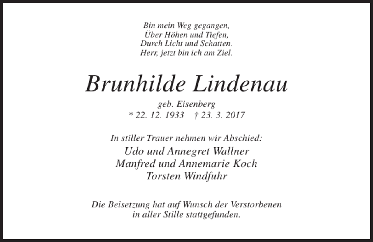 <p>Bin mein Weg gegangen,<br />Über Höhen und Tiefen,<br />Durch Licht und Schatten.<br />Herr, jetzt bin ich am Ziel.</p><p>Brunhilde Lindenau<br />geb. Eisenberg<br />* 22. 12. 1933 † 23. 3. 2017<br />In stiller Trauer nehmen wir Abschied:</p><p>Udo und Annegret Wallner<br />Manfred und Annemarie Koch<br />Torsten Windfuhr<br />Die Beisetzung hat auf Wunsch der Verstorbenen<br />in aller Stille stattgefunden.</p>
