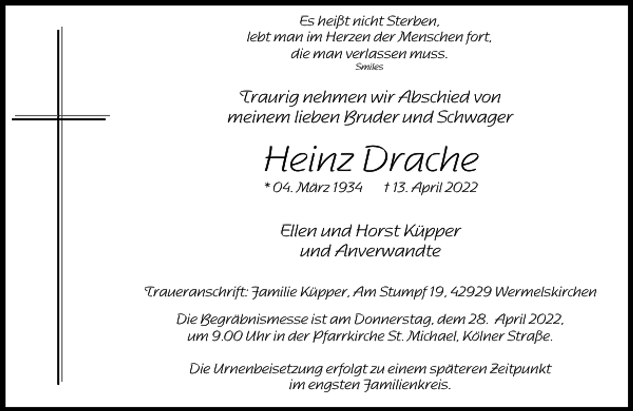 <p>Es heißt nicht Sterben,<br />lebt man im Herzen der Menschen fort,<br />die man verlassen muss.<br />Smiles</p><p>Traurig nehmen wir Abschied von<br />meinem lieben Bruder und Schwager</p><p>Heinz Drache<br />* 04. März 1934</p><p>† 13. April 2022</p><p>Ellen und Horst Küpper<br />und Anverwandte<br />Traueranschrift: Familie Küpper, Am Stumpf 19, 42929 Wermelskirchen<br />Die Begräbnismesse ist am Donnerstag, dem 28. April 2022,<br />um 9.00 Uhr in der Pfarrkirche St. Michael, Kölner Straße.<br />Die Urnenbeisetzung erfolgt zu einem späteren Zeitpunkt<br />im engsten Familienkreis.</p>