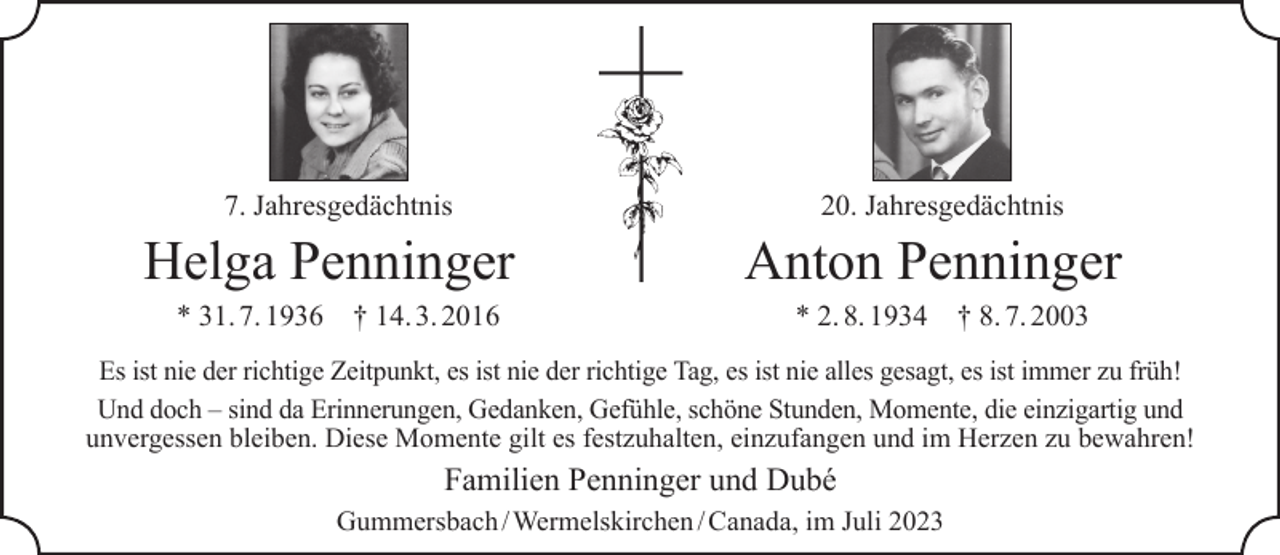<p>7. Jahresgedächtnis</p><p>Helga Penninger<br />* 31. 7. 1936</p><p>† 14. 3. 2016</p><p>20. Jahresgedächtnis</p><p>Anton Penninger<br />* 2. 8. 1934</p><p>† 8. 7. 2003</p><p>Es ist nie der richtige Zeitpunkt, es ist nie der richtige Tag, es ist nie alles gesagt, es ist immer zu früh!<br />Und doch – sind da Erinnerungen, Gedanken, Gefühle, schöne Stunden, Momente, die einzigartig und<br />unvergessen bleiben. Diese Momente gilt es festzuhalten, einzufangen und im Herzen zu bewahren!</p><p>Familien Penninger und Dubé<br />Gummersbach / Wermelskirchen / Canada, im Juli 2023</p>