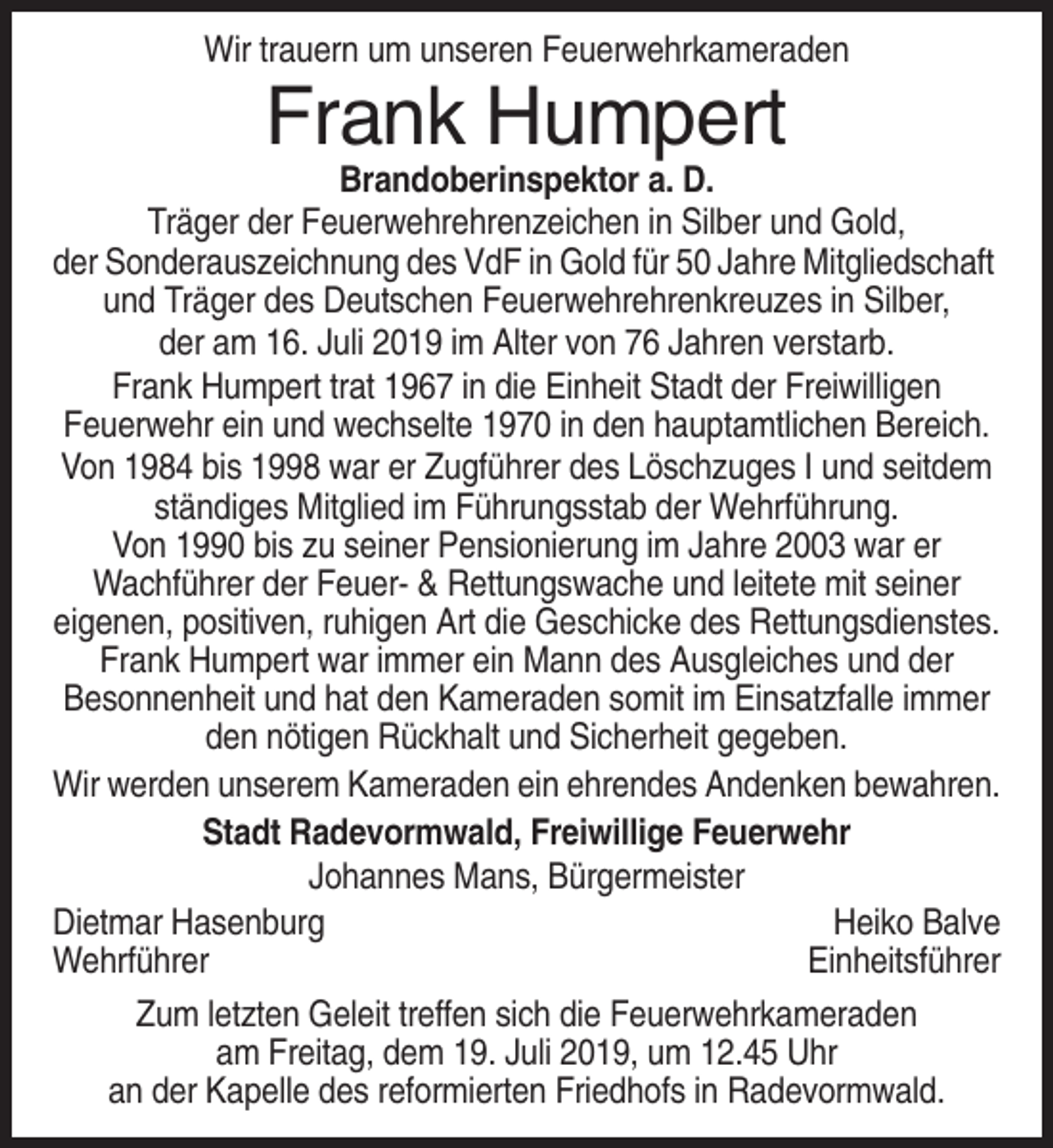 <p>Wir trauern um unseren Feuerwehrkameraden</p><p>Frank Humpert<br />Brandoberinspektor a. D.<br />Träger der Feuerwehrehrenzeichen in Silber und Gold,<br />der Sonderauszeichnung des VdF in Gold für 50 Jahre Mitgliedschaft<br />und Träger des Deutschen Feuerwehrehrenkreuzes in Silber,<br />der am 16. Juli 2019 im Alter von 76 Jahren verstarb.<br />Frank Humpert trat 1967 in die Einheit Stadt der Freiwilligen<br />Feuerwehr ein und wechselte 1970 in den hauptamtlichen Bereich.<br />Von 1984 bis 1998 war er Zugführer des Löschzuges I und seitdem<br />ständiges Mitglied im Führungsstab der Wehrführung.<br />Von 1990 bis zu seiner Pensionierung im Jahre 2003 war er<br />Wachführer der Feuer- &amp; Rettungswache und leitete mit seiner<br />eigenen, positiven, ruhigen Art die Geschicke des Rettungsdienstes.<br />Frank Humpert war immer ein Mann des Ausgleiches und der<br />Besonnenheit und hat den Kameraden somit im Einsatzfalle immer<br />den nötigen Rückhalt und Sicherheit gegeben.<br />Wir werden unserem Kameraden ein ehrendes Andenken bewahren.<br />Stadt Radevormwald, Freiwillige Feuerwehr<br />Johannes Mans, Bürgermeister<br />Dietmar Hasenburg<br />Heiko Balve<br />Wehrführer<br />Einheitsführer<br />Zum letzten Geleit treffen sich die Feuerwehrkameraden<br />am Freitag, dem 19. Juli 2019, um 12.45 Uhr<br />an der Kapelle des reformierten Friedhofs in Radevormwald.</p>
