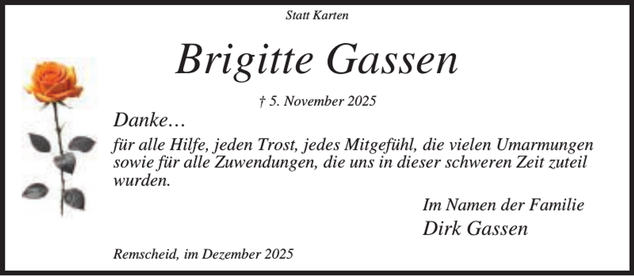 <p>Statt Karten</p><p>Brigitte Gassen<br />Danke…</p><p>† 5. November 2025</p><p>für alle Hilfe, jeden Trost, jedes Mitgefühl, die vielen Umarmungen<br />sowie für alle Zuwendungen, die uns in dieser schweren Zeit zuteil<br />wurden.<br />Im Namen der Familie</p><p>Dirk Gassen</p><p>Remscheid, im Dezember 2025</p>