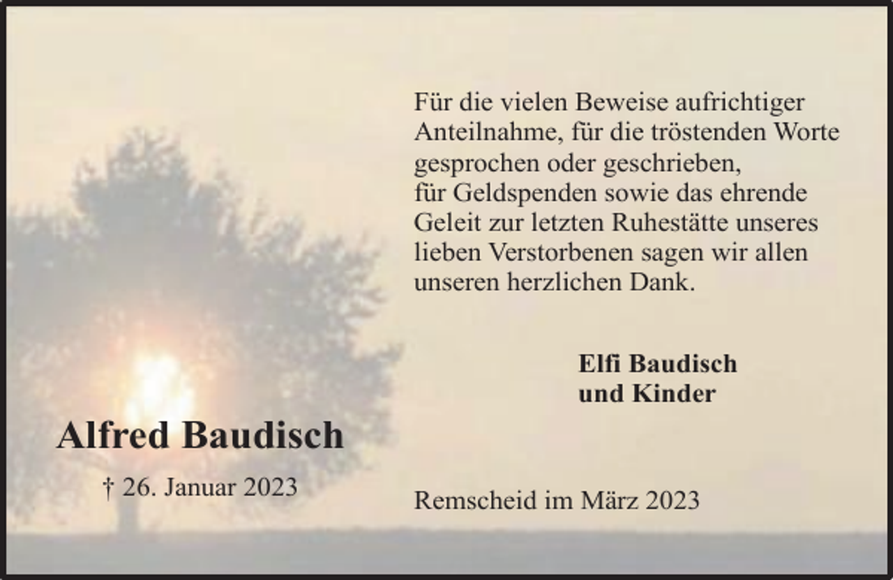 <p>Für die vielen Beweise aufrichtiger<br />Anteilnahme, für die tröstenden Worte<br />gesprochen oder geschrieben,<br />für Geldspenden sowie das ehrende<br />Geleit zur letzten Ruhestätte unseres<br />lieben Verstorbenen sagen wir allen<br />unseren herzlichen Dank.</p><p>Alfred Baudisch<br />† 26. Januar 2023</p><p>Elfi Baudisch<br />und Kinder</p><p>Remscheid im März 2023</p>
