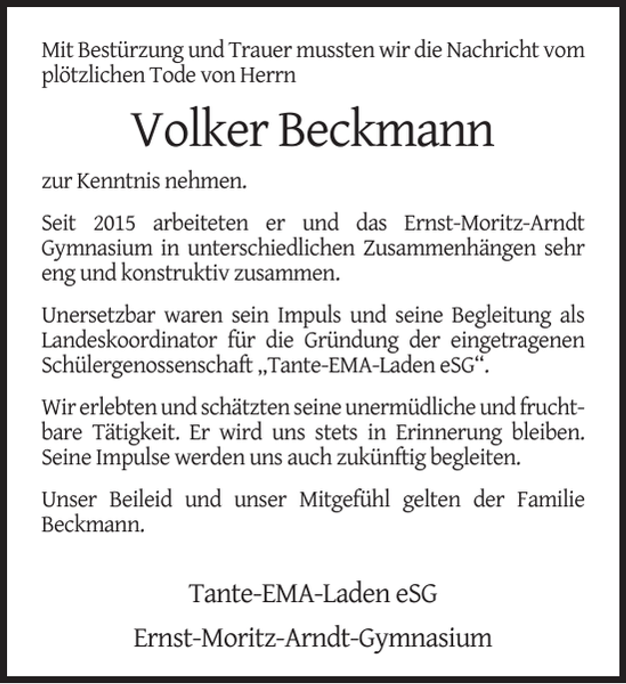 <p>Mit Bestürzung und Trauer mussten wir die Nachricht vom<br />plötzlichen Tode von Herrn</p><p>Volker Beckmann<br />zur Kenntnis nehmen.<br />Seit 2015 arbeiteten er und das Ernst-Moritz-Arndt<br />Gymnasium in unterschiedlichen Zusammenhängen sehr<br />eng und konstruktiv zusammen.<br />Unersetzbar waren sein Impuls und seine Begleitung als<br />Landeskoordinator für die Gründung der eingetragenen<br />Schülergenossenschaft „Tante-EMA-Laden eSG“.<br />Wir erlebten und schätzten seine unermüdliche und fruchtbare Tätigkeit. Er wird uns stets in Erinnerung bleiben.<br />Seine Impulse werden uns auch zukünftig begleiten.<br />Unser Beileid und unser Mitgefühl gelten der Familie<br />Beckmann.</p><p>Tante-EMA-Laden eSG<br />Ernst-Moritz-Arndt-Gymnasium</p>