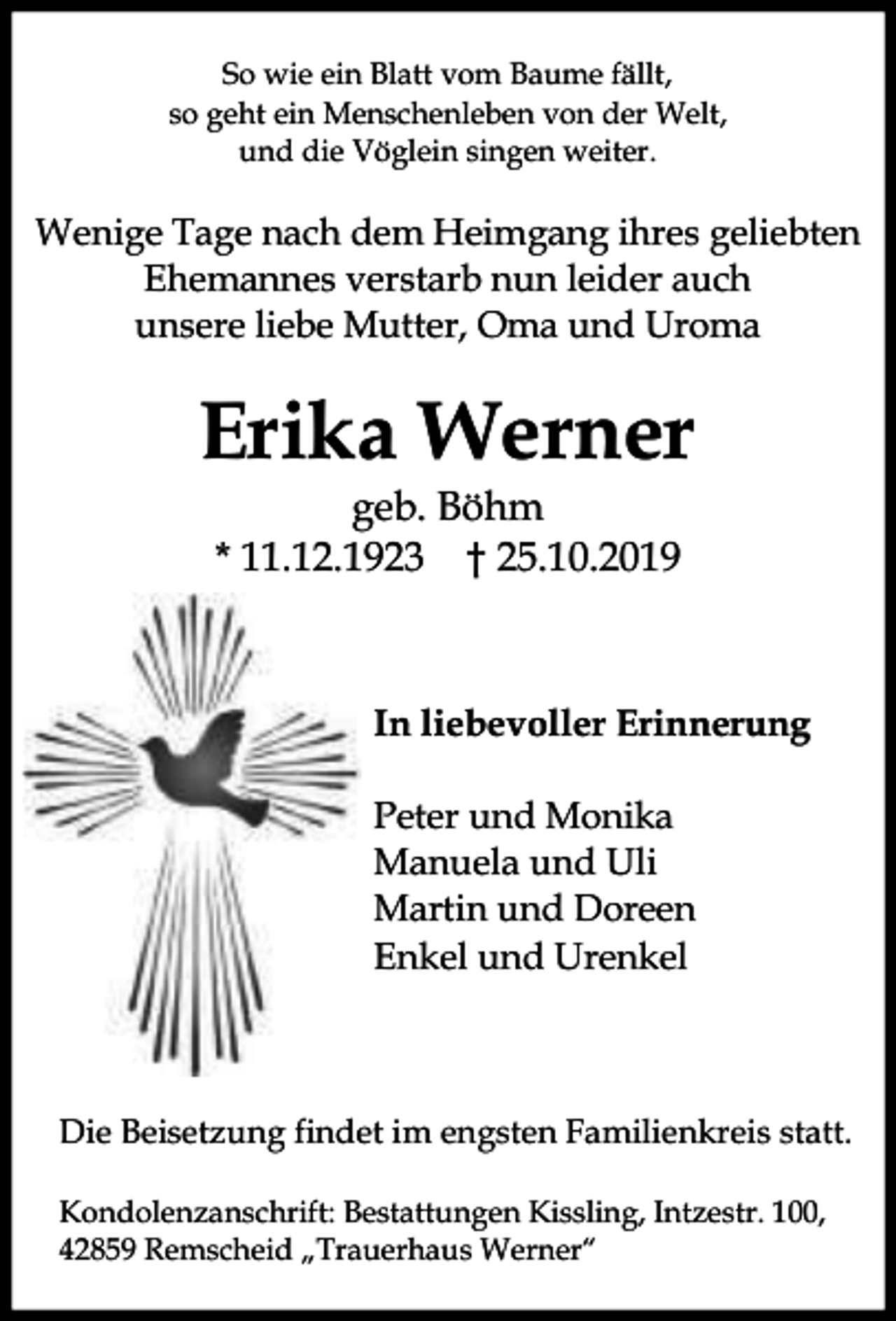 <p>So wie ein Blatt vom Baume fällt,<br />so geht ein Menschenleben von der Welt,<br />und die Vöglein singen weiter.</p><p>Wenige Tage nach dem Heimgang ihres geliebten<br />Ehemannes verstarb nun leider auch<br />unsere liebe Mutter, Oma und Uroma</p><p>Erika Werner<br />geb. Böhm<br />* 11.12.1923 † 25.10.2019</p><p>In liebevoller Erinnerung<br />Peter und Monika<br />Manuela und Uli<br />Martin und Doreen<br />Enkel und Urenkel</p><p>Die Beisetzung findet im engsten Familienkreis statt.<br />Kondolenzanschrift: Bestattungen Kissling, Intzestr. 100,<br />42859 Remscheid „Trauerhaus Werner“</p>