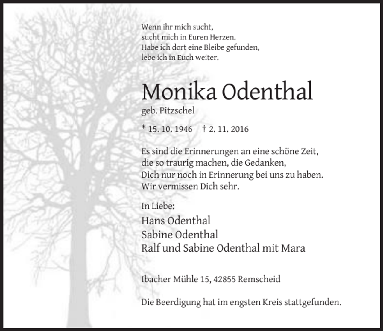 <p>Wenn ihr mich sucht,<br />sucht mich in Euren Herzen.<br />Habe ich dort eine Bleibe gefunden,<br />lebe ich in Euch weiter.</p><p>Monika Odenthal<br />geb. Pitzschel<br />* 15. 10. 1946 † 2. 11. 2016<br />Es sind die Erinnerungen an eine schöne Zeit,<br />die so traurig machen, die Gedanken,<br />Dich nur noch in Erinnerung bei uns zu haben.<br />Wir vermissen Dich sehr.<br />In Liebe:</p><p>Hans Odenthal<br />Sabine Odenthal<br />Ralf und Sabine Odenthal mit Mara<br />Ibacher Mühle 15, 42855 Remscheid<br />Die Beerdigung hat im engsten Kreis stattgefunden.</p>
