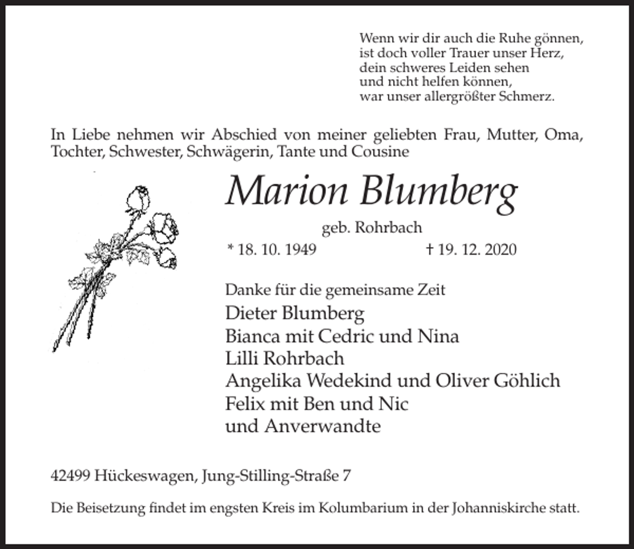 <p>Wenn wir dir auch die Ruhe gönnen,<br />ist doch voller Trauer unser Herz,<br />dein schweres Leiden sehen<br />und nicht helfen können,<br />war unser allergrößter Schmerz.</p><p>In Liebe nehmen wir Abschied von meiner geliebten Frau, Mutter, Oma,<br />Tochter, Schwester, Schwägerin, Tante und Cousine</p><p>Marion Blumberg<br />geb. Rohrbach<br />* 18. 10. 1949</p><p>† 19. 12. 2020</p><p>Danke für die gemeinsame Zeit</p><p>Dieter Blumberg<br />Bianca mit Cedric und Nina<br />Lilli Rohrbach<br />Angelika Wedekind und Oliver Göhlich<br />Felix mit Ben und Nic<br />und Anverwandte<br />42499 Hückeswagen, Jung-Stilling-Straße 7<br />Die Beisetzung findet im engsten Kreis im Kolumbarium in der Johanniskirche statt.</p>