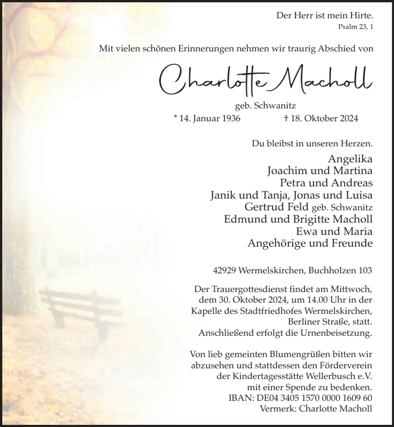 <p>Der Herr ist mein Hirte.<br />Psalm 23, 1</p><p>Mit vielen schönen Erinnerungen nehmen wir traurig Abschied von</p><p>Charlotte Macholl<br />geb. Schwanitz<br />* 14. Januar 1936<br />† 18. Oktober 2024<br />Du bleibst in unseren Herzen.</p><p>Angelika<br />Joachim und Martina<br />Petra und Andreas<br />Janik und Tanja, Jonas und Luisa<br />Gertrud Feld geb. Schwanitz<br />Edmund und Brigitte Macholl<br />Ewa und Maria<br />Angehörige und Freunde<br />42929 Wermelskirchen, Buchholzen 103<br />Der Trauergottesdienst findet am Mittwoch,<br />dem 30. Oktober 2024, um 14.00 Uhr in der<br />Kapelle des Stadtfriedhofes Wermelskirchen,<br />Berliner Straße, statt.<br />Anschließend erfolgt die Urnenbeisetzung.<br />Von lieb gemeinten Blumengrüßen bitten wir<br />abzusehen und stattdessen den Förderverein<br />der Kindertagesstätte Wellerbusch e.V.<br />mit einer Spende zu bedenken.<br />IBAN: DE04 3405 157000 1609 60<br />Vermerk: Charlotte Macholl</p>