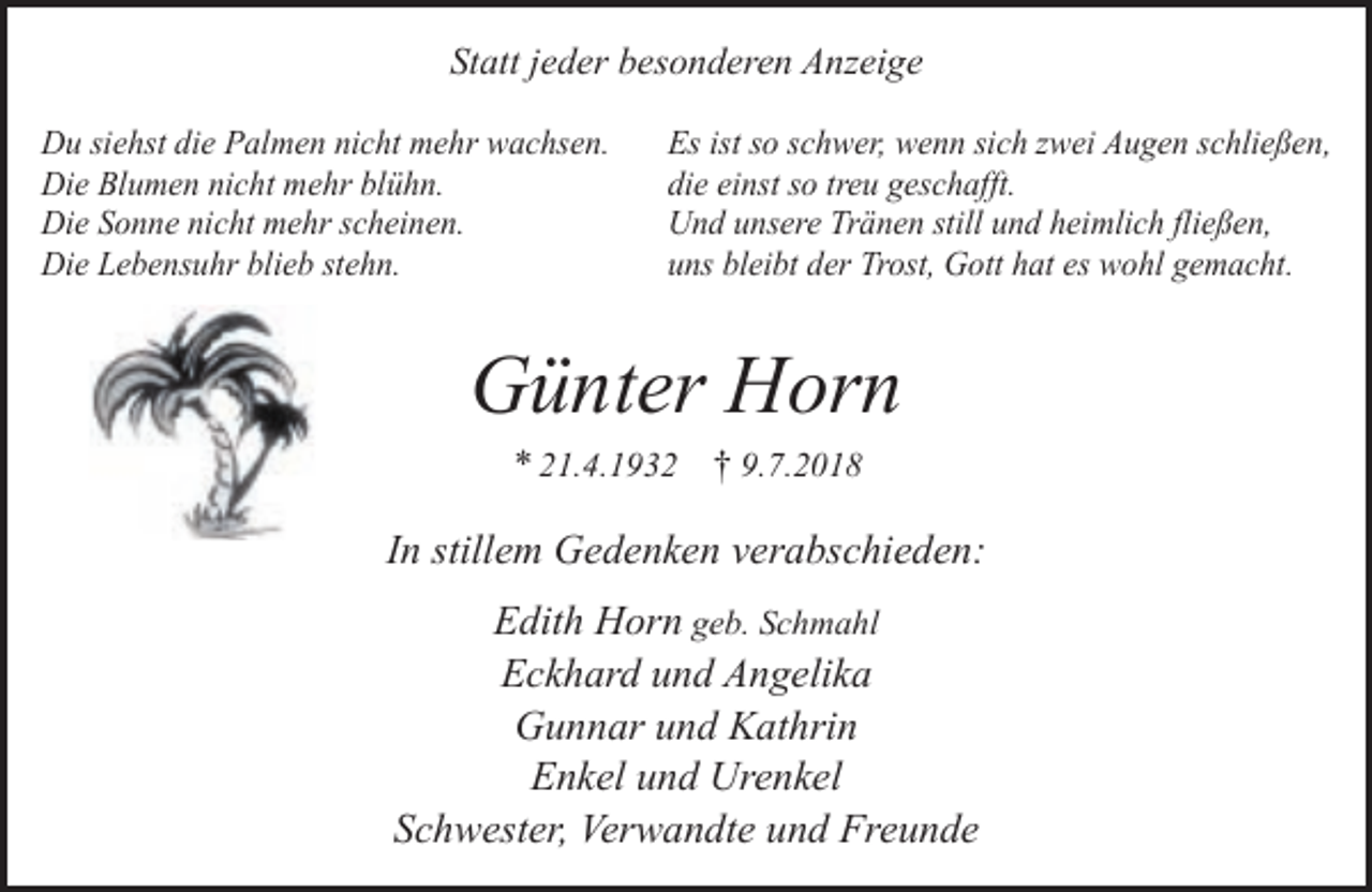 <p>Statt jeder besonderen Anzeige<br />Du siehst die Palmen nicht mehr wachsen.<br />Die Blumen nicht mehr blühn.<br />Die Sonne nicht mehr scheinen.<br />Die Lebensuhr blieb stehn.</p><p>Es ist so schwer, wenn sich zwei Augen schließen,<br />die einst so treu geschafft.<br />Und unsere Tränen still und heimlich fließen,<br />uns bleibt der Trost, Gott hat es wohl gemacht.</p><p>Günter Horn<br />* 21.4.1932 † 9.7.2018</p><p>In stillem Gedenken verabschieden:<br />Edith Horn geb. Schmahl<br />Eckhard und Angelika<br />Gunnar und Kathrin<br />Enkel und Urenkel<br />Schwester, Verwandte und Freunde</p>