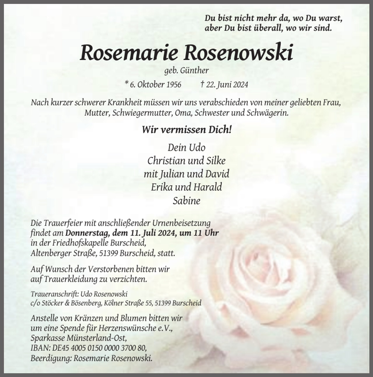 <p>Du bist nicht mehr da, wo Du warst,<br />aber Du bist überall, wo wir sind.</p><p>Rosemarie Rosenowski<br />geb. Günther<br />* 6. Oktober 1956<br />† 22. Juni 2024<br />Nach kurzer schwerer Krankheit müssen wir uns verabschieden von meiner geliebten Frau,<br />Mutter, Schwiegermutter, Oma, Schwester und Schwägerin.</p><p>Wir vermissen Dich!<br />Dein Udo<br />Christian und Silke<br />mit Julian und David<br />Erika und Harald<br />Sabine<br />Die Trauerfeier mit anschließender Urnenbeisetzung<br />findet am Donnerstag, dem 11. Juli 2024, um 11 Uhr<br />in der Friedhofskapelle Burscheid,<br />Altenberger Straße, 51399 Burscheid, statt.<br />Auf Wunsch der Verstorbenen bitten wir<br />auf Trauerkleidung zu verzichten.<br />Traueranschrift: Udo Rosenowski<br />c/o Stöcker &amp; Bösenberg, Kölner Straße 55, 51399 Burscheid</p><p>Anstelle von Kränzen und Blumen bitten wir<br />um eine Spende für Herzenswünsche e.V.,<br />Sparkasse Münsterland-Ost,<br />IBAN: DE45 4005 015000 3700 80,<br />Beerdigung: Rosemarie Rosenowski.</p>