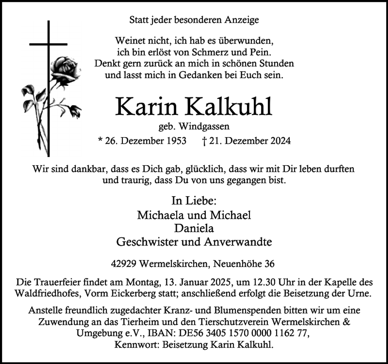 <p>Statt jeder besonderen Anzeige<br />Weinet nicht, ich hab es überwunden,<br />ich bin erlöst von Schmerz und Pein.<br />Denkt gern zurück an mich in schönen Stunden<br />und lasst mich in Gedanken bei Euch sein.</p><p>Karin Kalkuhl<br />geb. Windgassen</p><p>* 26. Dezember 1953</p><p>† 21. Dezember 2024</p><p>Wir sind dankbar, dass es Dich gab, glücklich, dass wir mit Dir leben durften<br />und traurig, dass Du von uns gegangen bist.</p><p>In Liebe:<br />Michaela und Michael<br />Daniela<br />Geschwister und Anverwandte<br />42929 Wermelskirchen, Neuenhöhe 36<br />Die Trauerfeier findet am Montag, 13. Januar 2025, um 12.30 Uhr in der Kapelle des<br />Waldfriedhofes, Vorm Eickerberg statt; anschließend erfolgt die Beisetzung der Urne.<br />Anstelle freundlich zugedachter Kranz- und Blumenspenden bitten wir um eine<br />Zuwendung an das Tierheim und den Tierschutzverein Wermelskirchen &amp;<br />Umgebung e.V., IBAN: DE56 3405 157000 1162 77,<br />Kennwort: Beisetzung Karin Kalkuhl.</p>