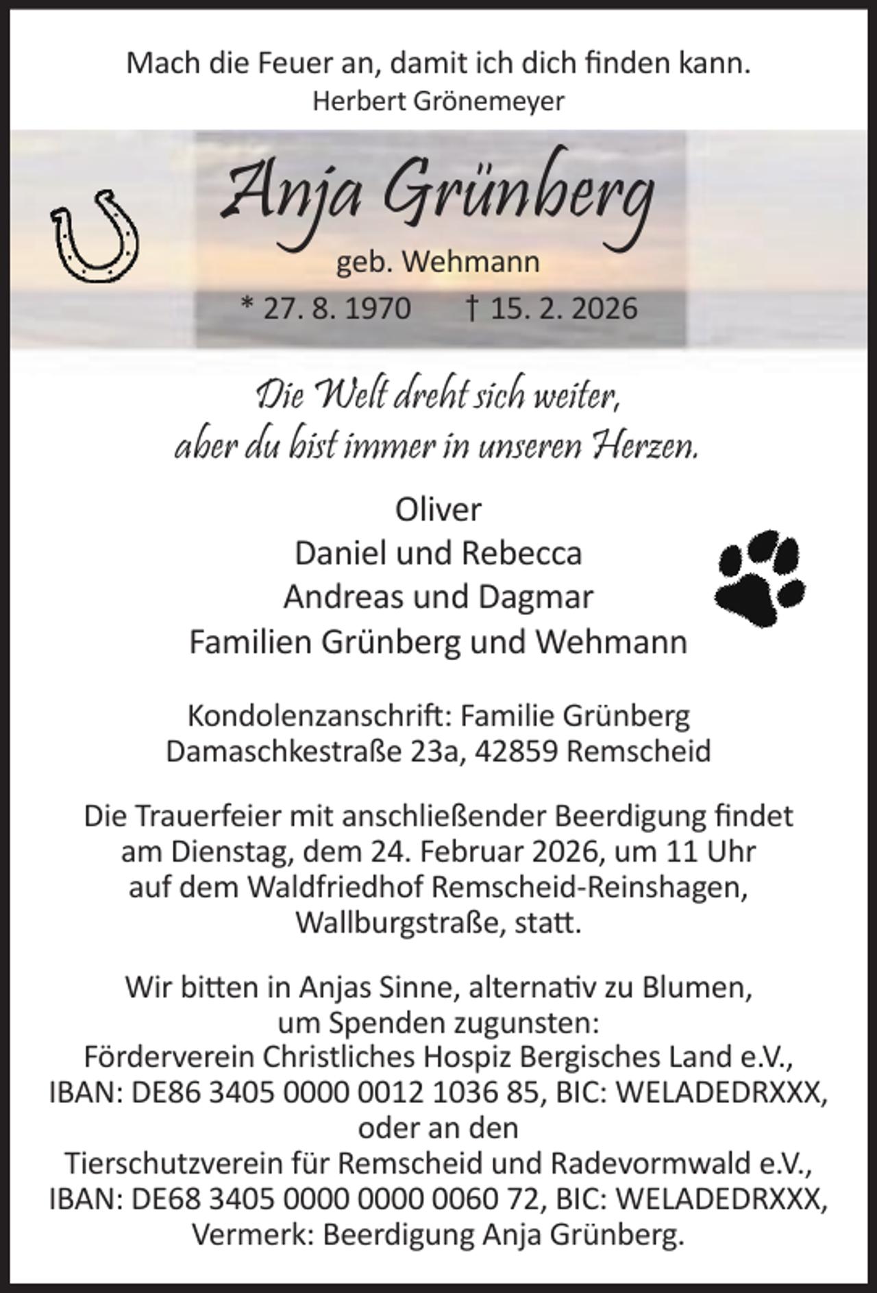 <p>Mach die Feuer an, damit ich dich ﬁnden kann.<br />Herbert Grönemeyer</p><p>Anja Grünberg<br />geb. Wehmann<br />* 27. 8. 1970<br />† 15. 2. 2026</p><p>Die Welt dreht sich weiter,<br />aber du bist immer in unseren Herzen.<br />Oliver<br />Daniel und Rebecca<br />Andreas und Dagmar<br />Familien Grünberg und Wehmann<br />Kondolenzanschri : Familie Grünberg<br />Damaschkestraße 23a, 42859 Remscheid<br />Die Trauerfeier mit anschließender Beerdigung ﬁndet<br />am Dienstag, dem 24. Februar 2026, um 11 Uhr<br />auf dem Waldfriedhof Remscheid-Reinshagen,<br />Wallburgstraße, sta .<br />Wir bi en in Anjas Sinne, alterna v zu Blumen,<br />um Spenden zugunsten:<br />Förderverein Christliches Hospiz Bergisches Land e.V.,<br />IBAN: DE86 3405 0012 1036 85, BIC: WELADEDRXXX,<br />oder an den<br />Tierschutzverein für Remscheid und Radevormwald e.V.,<br />IBAN: DE68 3405 0060 72, BIC: WELADEDRXXX,<br />Vermerk: Beerdigung Anja Grünberg.</p>