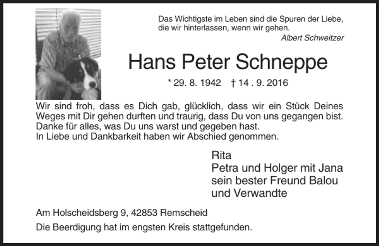 <p>Das Wichtigste im Leben sind die Spuren der Liebe,<br />die wir hinterlassen, wenn wir gehen.<br />Albert Schweitzer</p><p>Hans Peter Schneppe<br />* 29. 8. 1942 † 14 . 9. 2016<br />Wir sind froh, dass es Dich gab, glücklich, dass wir ein Stück Deines<br />Weges mit Dir gehen durften und traurig, dass Du von uns gegangen bist.<br />Danke für alles, was Du uns warst und gegeben hast.<br />In Liebe und Dankbarkeit haben wir Abschied genommen.</p><p>Rita<br />Petra und Holger mit Jana<br />sein bester Freund Balou<br />und Verwandte<br />Am Holscheidsberg 9, 42853 Remscheid<br />Die Beerdigung hat im engsten Kreis stattgefunden.</p>