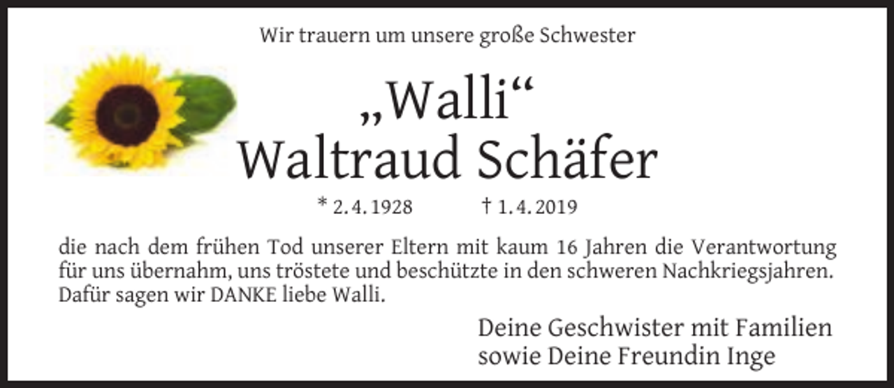 <p>Wir trauern um unsere große Schwester</p><p>„Walli“<br />Waltraud Schäfer<br />* 2. 4. 1928</p><p>† 1. 4. 2019</p><p>die nach dem frühen Tod unserer Eltern mit kaum 16 Jahren die Verantwortung<br />für uns übernahm, uns tröstete und beschützte in den schweren Nachkriegsjahren.<br />Dafür sagen wir DANKE liebe Walli.</p><p>Deine Geschwister mit Familien<br />sowie Deine Freundin Inge</p>