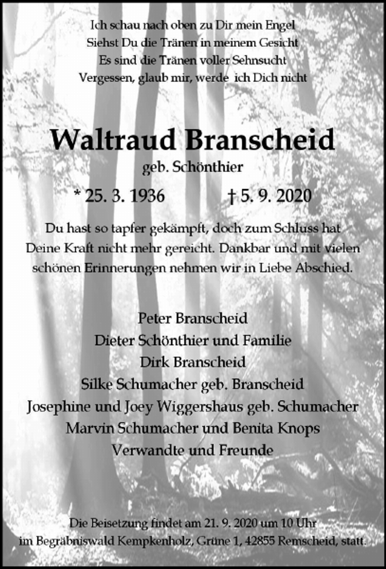 <p>Ich schau nach oben zu Dir mein Engel<br />Siehst Du die Tränen in meinem Gesicht<br />Es sind die Tränen voller Sehnsucht<br />Vergessen, glaub mir, werde ich Dich nicht</p><p>Waltraud Branscheid<br />geb. Schönthier</p><p>* 25. 3. 1936</p><p>† 5. 9. 2020</p><p>Du hast so tapfer gekämpft, doch zum Schluss hat<br />Deine Kraft nicht mehr gereicht. Dankbar und mit vielen<br />schönen Erinnerungen nehmen wir in Liebe Abschied.</p><p>Peter Branscheid<br />Dieter Schönthier und Familie<br />Dirk Branscheid<br />Silke Schumacher geb. Branscheid<br />Josephine und Joey Wiggershaus geb. Schumacher<br />Marvin Schumacher und Benita Knops<br />Verwandte und Freunde</p><p>Die Beisetzung findet am 21. 9. 2020 um 10 Uhr<br />im Begräbniswald Kempkenholz, Grüne 1, 42855 Remscheid, statt.</p>