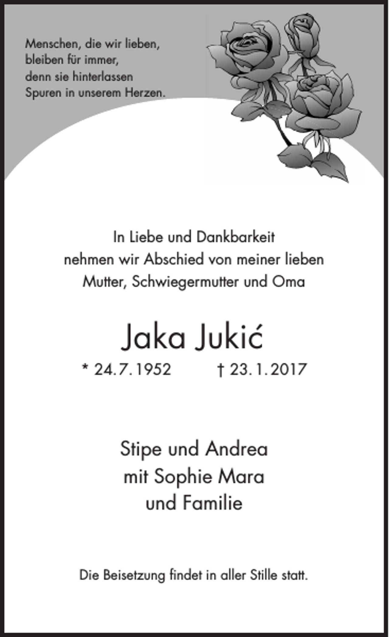 <p>Menschen, die wir lieben,<br />bleiben für immer,<br />denn sie hinterlassen<br />Spuren in unserem Herzen.</p><p>In Liebe und Dankbarkeit<br />nehmen wir Abschied von meiner lieben<br />Mutter, Schwiegermutter und Oma</p><p>Jaka Jukic´<br />* 24. 7. 1952</p><p>† 23. 1. 2017</p><p>Stipe und Andrea<br />mit Sophie Mara<br />und Familie</p><p>Die Beisetzung ﬁndet in aller Stille statt.</p>