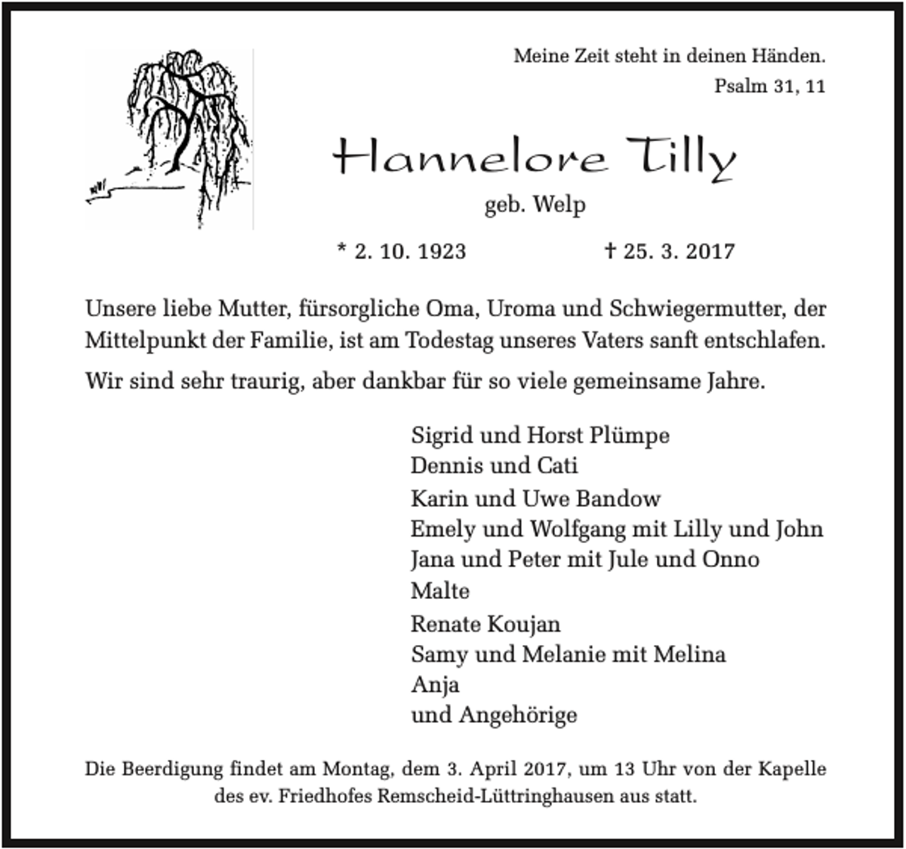 <p>Meine Zeit steht in deinen Händen.<br />Psalm 31, 11</p><p>Hannelore Tilly<br />geb. Welp<br />* 2. 10. 1923</p><p>† 25. 3. 2017</p><p>Unsere liebe Mutter, fürsorgliche Oma, Uroma und Schwiegermutter, der<br />Mittelpunkt der Familie, ist am Todestag unseres Vaters sanft entschlafen.<br />Wir sind sehr traurig, aber dankbar für so viele gemeinsame Jahre.<br />Sigrid und Horst Plümpe<br />Dennis und Cati<br />Karin und Uwe Bandow<br />Emely und Wolfgang mit Lilly und John<br />Jana und Peter mit Jule und Onno<br />Malte<br />Renate Koujan<br />Samy und Melanie mit Melina<br />Anja<br />und Angehörige<br />Die Beerdigung findet am Montag, dem 3. April 2017, um 13 Uhr von der Kapelle<br />des ev. Friedhofes Remscheid-Lüttringhausen aus statt.</p>