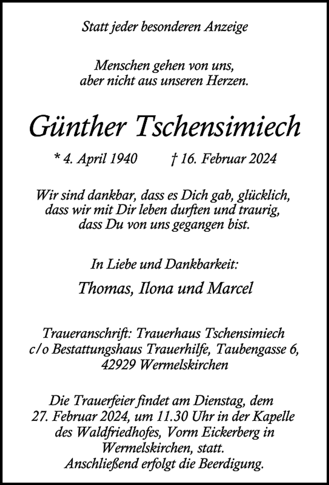 <p>Statt jeder besonderen Anzeige<br />Menschen gehen von uns,<br />aber nicht aus unseren Herzen.</p><p>Günther Tschensimiech<br />* 4. April 1940</p><p>† 16. Februar 2024</p><p>Wir sind dankbar, dass es Dich gab, glücklich,<br />dass wir mit Dir leben durften und traurig,<br />dass Du von uns gegangen bist.<br />In Liebe und Dankbarkeit:</p><p>Thomas, Ilona und Marcel<br />Traueranschrift: Trauerhaus Tschensimiech<br />c/o Bestattungshaus Trauerhilfe, Taubengasse 6,<br />42929 Wermelskirchen<br />Die Trauerfeier findet am Dienstag, dem<br />27. Februar 2024, um 11.30 Uhr in der Kapelle<br />des Waldfriedhofes, Vorm Eickerberg in<br />Wermelskirchen, statt.<br />Anschließend erfolgt die Beerdigung.</p>