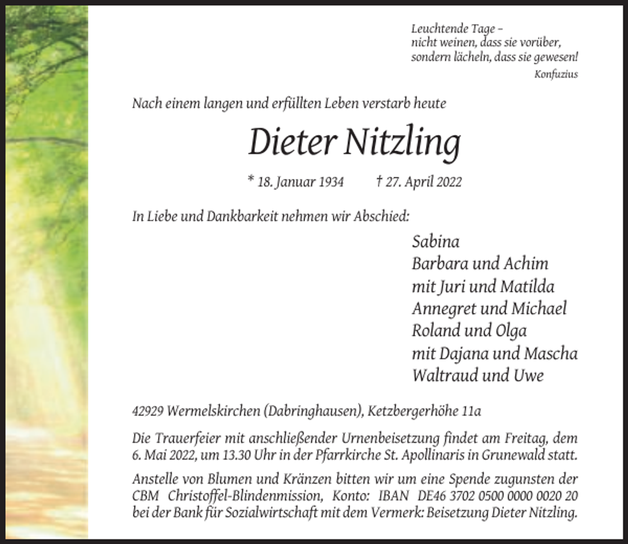 <p>Leuchtende Tage –<br />nicht weinen, dass sie vorüber,<br />sondern lächeln, dass sie gewesen!<br />Konfuzius</p><p>Nach einem langen und erfüllten Leben verstarb heute</p><p>Dieter Nitzling<br />* 18. Januar 1934</p><p>† 27. April 2022</p><p>In Liebe und Dankbarkeit nehmen wir Abschied:</p><p>Sabina<br />Barbara und Achim<br />mit Juri und Matilda<br />Annegret und Michael<br />Roland und Olga<br />mit Dajana und Mascha<br />Waltraud und Uwe<br />42929 Wermelskirchen (Dabringhausen), Ketzbergerhöhe 11a<br />Die Trauerfeier mit anschließender Urnenbeisetzung findet am Freitag, dem<br />6. Mai 2022, um 13.30 Uhr in der Pfarrkirche St. Apollinaris in Grunewald statt.<br />Anstelle von Blumen und Kränzen bitten wir um eine Spende zugunsten der<br />CBM Christoffel-Blindenmission, Konto: IBAN DE46 3702 05<br />bei der Bank für Sozialwirtschaft mit dem Vermerk: Beisetzung Dieter Nitzling.</p>
