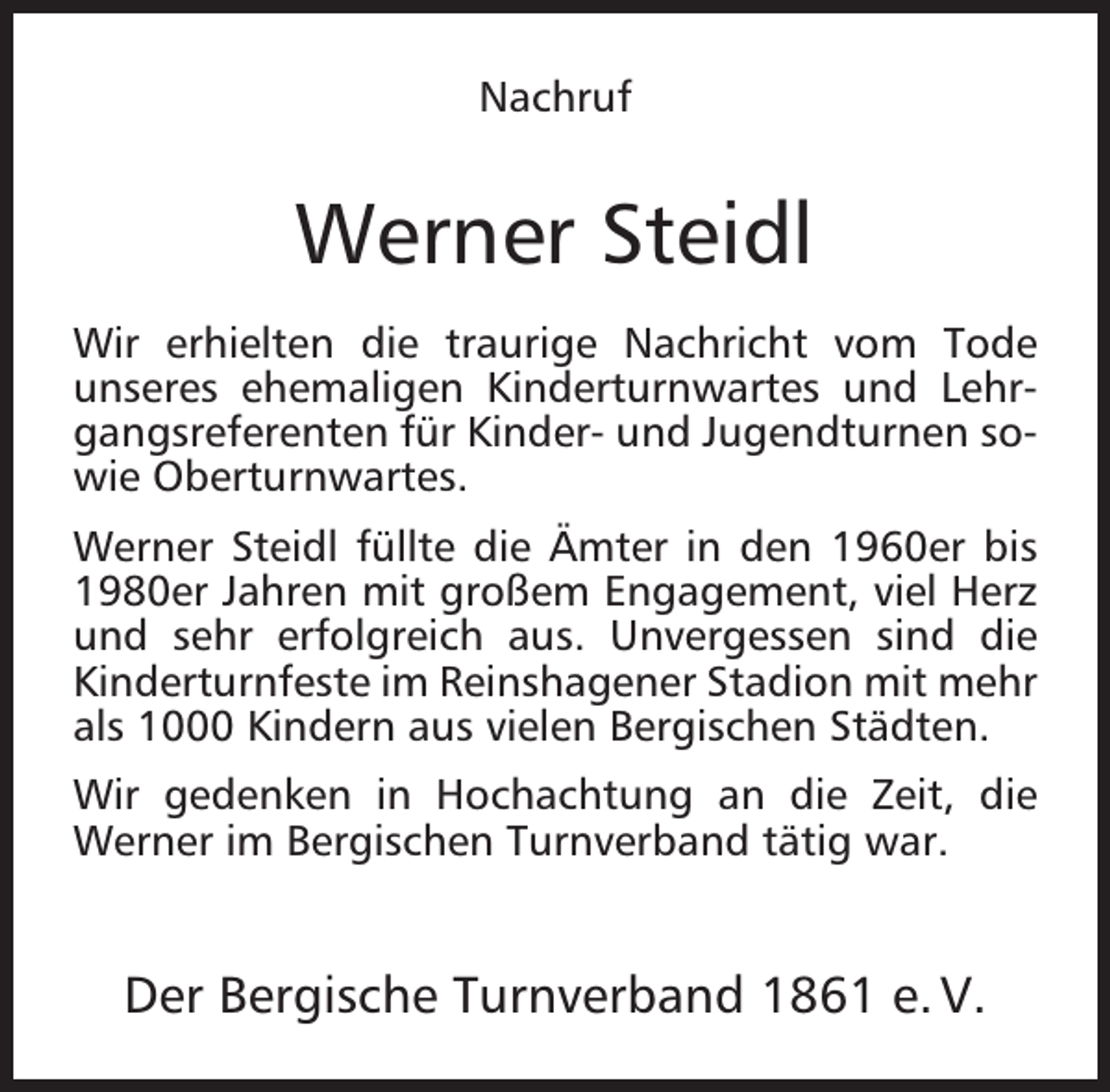 <p>Nachruf</p><p>Werner Steidl<br />Wir erhielten die traurige Nachricht vom Tode<br />unseres ehemaligen Kinderturnwartes und Lehrgangsreferenten für Kinder- und Jugendturnen sowie Oberturnwartes.<br />Werner Steidl füllte die Ämter in den 1960er bis<br />1980er Jahren mit großem Engagement, viel Herz<br />und sehr erfolgreich aus. Unvergessen sind die<br />Kinderturnfeste im Reinshagener Stadion mit mehr<br />als 1000 Kindern aus vielen Bergischen Städten.<br />Wir gedenken in Hochachtung an die Zeit, die<br />Werner im Bergischen Turnverband tätig war.</p><p>Der Bergische Turnverband 1861 e. V.</p>