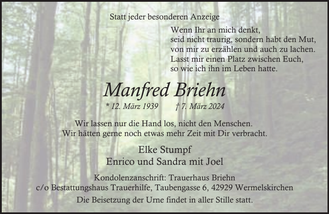 <p>Statt jeder besonderen Anzeige<br />Wenn Ihr an mich denkt,<br />seid nicht traurig, sondern habt den Mut,<br />von mir zu erzählen und auch zu lachen.<br />Lasst mir einen Platz zwischen Euch,<br />so wie ich ihn im Leben hatte.</p><p>Manfred Briehn<br />* 12. März 1939</p><p>† 7. März 2024</p><p>Wir lassen nur die Hand los, nicht den Menschen.<br />Wir hätten gerne noch etwas mehr Zeit mit Dir verbracht.</p><p>Elke Stumpf<br />Enrico und Sandra mit Joel<br />Kondolenzanschrift: Trauerhaus Briehn<br />c/o Bestattungshaus Trauerhilfe, Taubengasse 6, 42929 Wermelskirchen<br />Die Beisetzung der Urne findet in aller Stille statt.</p>