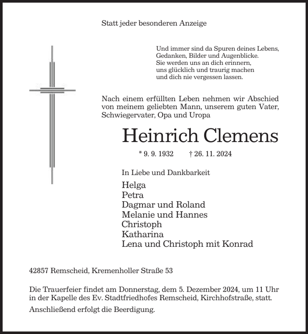 <p>Statt jeder besonderen Anzeige<br />Und immer sind da Spuren deines Lebens,<br />Gedanken, Bilder und Augenblicke.<br />Sie werden uns an dich erinnern,<br />uns glücklich und traurig machen<br />und dich nie vergessen lassen.</p><p>Nach einem erfüllten Leben nehmen wir Abschied<br />von meinem geliebten Mann, unserem guten Vater,<br />Schwiegervater, Opa und Uropa</p><p>Heinrich Clemens<br />* 9. 9. 1932</p><p>† 26. 11. 2024</p><p>In Liebe und Dankbarkeit</p><p>Helga<br />Petra<br />Dagmar und Roland<br />Melanie und Hannes<br />Christoph<br />Katharina<br />Lena und Christoph mit Konrad<br />42857 Remscheid, Kremenholler Straße 53<br />Die Trauerfeier findet am Donnerstag, dem 5. Dezember 2024, um 11 Uhr<br />in der Kapelle des Ev. Stadtfriedhofes Remscheid, Kirchhofstraße, statt.<br />Anschließend erfolgt die Beerdigung.</p>