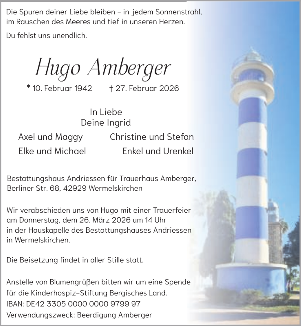 <p>Die Spuren deiner Liebe bleiben - in jedem Sonnenstrahl,<br />im Rauschen des Meeres und tief in unseren Herzen.<br />Du fehlst uns unendlich.</p><p>Hugo Amberger</p><p>* 10. Februar 1942</p><p>† 27. Februar 2026</p><p>In Liebe<br />Deine Ingrid<br />Axel und Maggy<br />Elke und Michael</p><p>Christine und Stefan<br />Enkel und Urenkel</p><p>Bestattungshaus Andriessen für Trauerhaus Amberger,<br />Berliner Str. 68, 42929 Wermelskirchen<br />Wir verabschieden uns von Hugo mit einer Trauerfeier<br />am Donnerstag, dem 26. März 2026 um 14 Uhr<br />in der Hauskapelle des Bestattungshauses Andriessen<br />in Wermelskirchen.<br />Die Beisetzung findet in aller Stille statt.<br />Anstelle von Blumengrüßen bitten wir um eine Spende<br />für die Kinderhospiz-Stiftung Bergisches Land.<br />IBAN: DE42 3305 9797<br />Verwendungszweck: Beerdigung Amberger</p>