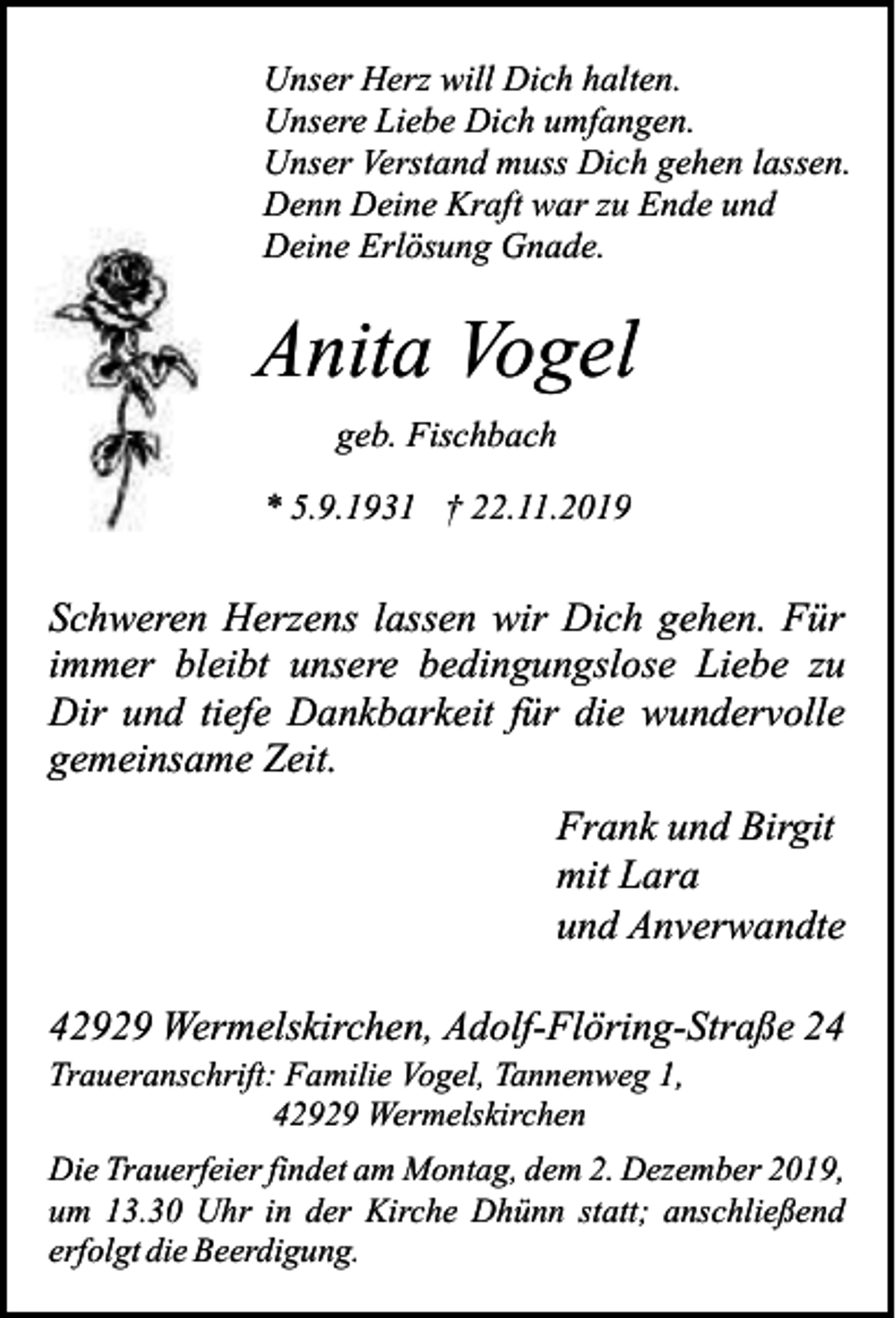 <p>Unser Herz will Dich halten.<br />Unsere Liebe Dich umfangen.<br />Unser Verstand muss Dich gehen lassen.<br />Denn Deine Kraft war zu Ende und<br />Deine Erlösung Gnade.</p><p>Anita Vogel<br />geb. Fischbach<br />* 5.9.1931 † 22.11.2019</p><p>Schweren Herzens lassen wir Dich gehen. Für<br />immer bleibt unsere bedingungslose Liebe zu<br />Dir und tiefe Dankbarkeit für die wundervolle<br />gemeinsame Zeit.<br />Frank und Birgit<br />mit Lara<br />und Anverwandte<br />42929 Wermelskirchen, Adolf-Flöring-Straße 24<br />Traueranschrift: Familie Vogel, Tannenweg 1,<br />42929 Wermelskirchen</p><p>Die Trauerfeier findet am Montag, dem 2. Dezember 2019,<br />um 13.30 Uhr in der Kirche Dhünn statt; anschließend<br />erfolgt die Beerdigung.</p>