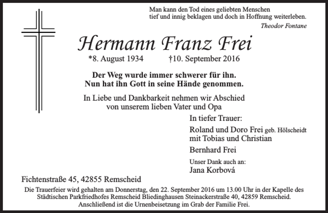 <p>Man kann den Tod eines geliebten Menschen<br />tief und innig beklagen und doch in Hoffnung weiterleben.<br />Theodor Fontane</p><p>Hermann Franz Frei<br />*8. August 1934</p><p>†10. September 2016</p><p>Der Weg wurde immer schwerer für ihn.<br />Nun hat ihn Gott in seine Hände genommen.<br />In Liebe und Dankbarkeit nehmen wir Abschied<br />von unserem lieben Vater und Opa<br />In tiefer Trauer:<br />Roland und Doro Frei geb. Hölscheidt<br />mit Tobias und Christian<br />Bernhard Frei<br />Unser Dank auch an:</p><p>Fichtenstraße 45, 42855 Remscheid</p><p>Jana Korbová</p><p>Die Trauerfeier wird gehalten am Donnerstag, den 22. September 2016 um 13.00 Uhr in der Kapelle des<br />Städtischen Parkfriedhofes Remscheid Bliedinghausen Steinackerstraße 40, 42859 Remscheid.<br />Anschließend ist die Urnenbeisetzung im Grab der Familie Frei.</p>
