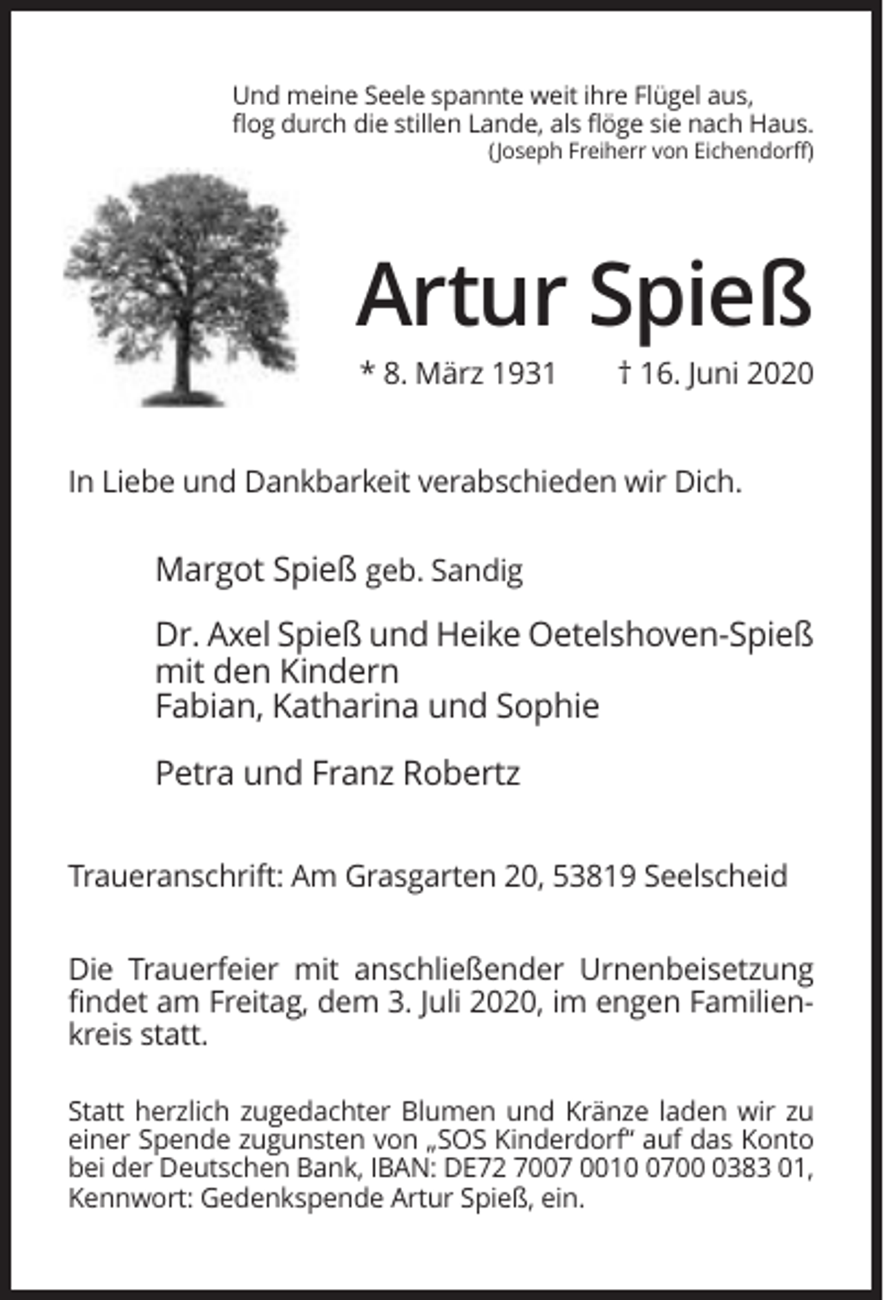 <p>Und meine Seele spannte weit ihre Flügel aus,<br />flog durch die stillen Lande, als flöge sie nach Haus.<br />(Joseph Freiherr von Eichendorff)</p><p>Artur Spieß<br />* 8. März 1931</p><p>† 16. Juni 2020</p><p>In Liebe und Dankbarkeit verabschieden wir Dich.</p><p>Margot Spieß geb. Sandig<br />Dr. Axel Spieß und Heike Oetelshoven-Spieß<br />mit den Kindern<br />Fabian, Katharina und Sophie<br />Petra und Franz Robertz<br />Traueranschrift: Am Grasgarten 20, 53819 Seelscheid<br />Die Trauerfeier mit anschließender Urnenbeisetzung<br />findet am Freitag, dem 3. Juli 2020, im engen Familienkreis statt.<br />Statt herzlich zugedachter Blumen und Kränze laden wir zu<br />einer Spende zugunsten von „SOS Kinderdorf“ auf das Konto<br />bei der Deutschen Bank, IBAN: DE72 7007 00170383 01,<br />Kennwort: Gedenkspende Artur Spieß, ein.</p>