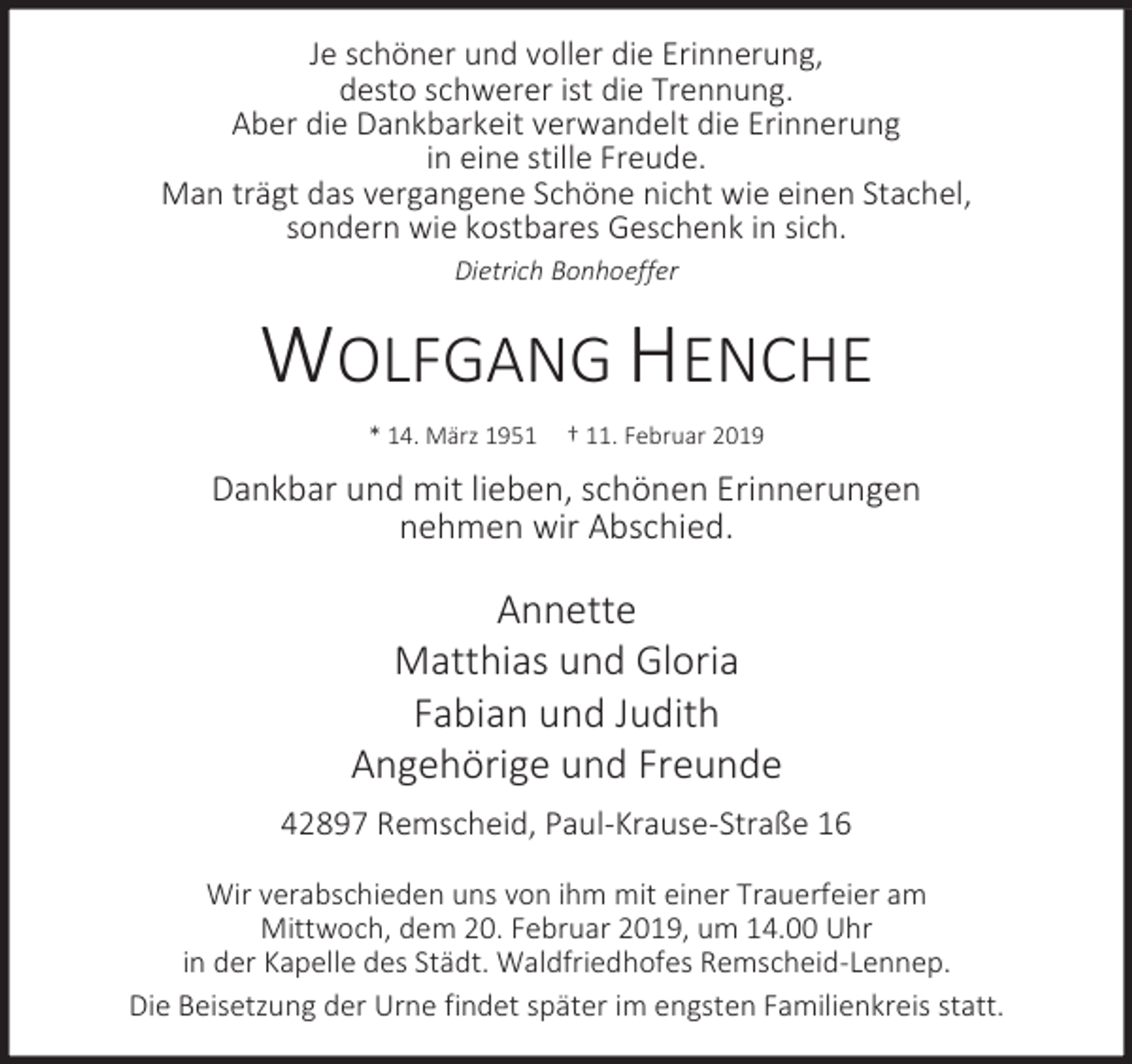 <p>Je schöner und voller die Erinnerung,<br />desto schwerer ist die Trennung.<br />Aber die Dankbarkeit verwandelt die Erinnerung<br />in eine stille Freude.<br />Man trägt das vergangene Schöne nicht wie einen Stachel,<br />sondern wie kostbares Geschenk in sich.<br />Dietrich Bonhoeffer</p><p>WOLFGANG HENCHE<br />* 14. März 1951</p><p>† 11. Februar 2019</p><p>Dankbar und mit lieben, schönen Erinnerungen<br />nehmen wir Abschied.</p><p>Annette<br />Matthias und Gloria<br />Fabian und Judith<br />Angehörige und Freunde<br />42897 Remscheid, Paul-Krause-Straße 16<br />Wir verabschieden uns von ihm mit einer Trauerfeier am<br />Mittwoch, dem 20. Februar 2019, um 14.00 Uhr<br />in der Kapelle des Städt. Waldfriedhofes Remscheid-Lennep.<br />Die Beisetzung der Urne findet später im engsten Familienkreis statt.</p>