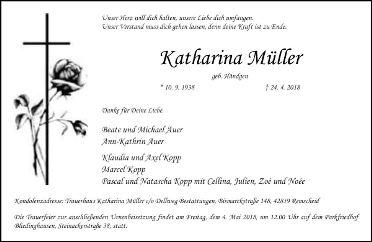 <p>Unser Herz will dich halten, unsere Liebe dich umfangen.<br />Unser Verstand muss dich gehen lassen, denn deine Kraft ist zu Ende.</p><p>Katharina Müller<br />geb. Händgen</p><p>* 10. 9. 1938</p><p>† 24. 4. 2018</p><p>Danke für Deine Liebe.</p><p>Beate und Michael Auer<br />Ann-Kathrin Auer<br />Klaudia und Axel Kopp<br />Marcel Kopp<br />Pascal und Natascha Kopp mit Cellina, Julien, Zoé und Noée<br />Kondolenzadresse: Trauerhaus Katharina Müller c/o Dellweg Bestattungen, Bismarckstraße 148, 42859 Remscheid<br />Die Trauerfeier zur anschließenden Urnenbeisetzung findet am Freitag, dem 4. Mai 2018, um 12.00 Uhr auf dem Parkfriedhof<br />Bliedinghausen, Steinackerstraße 38, statt.</p>