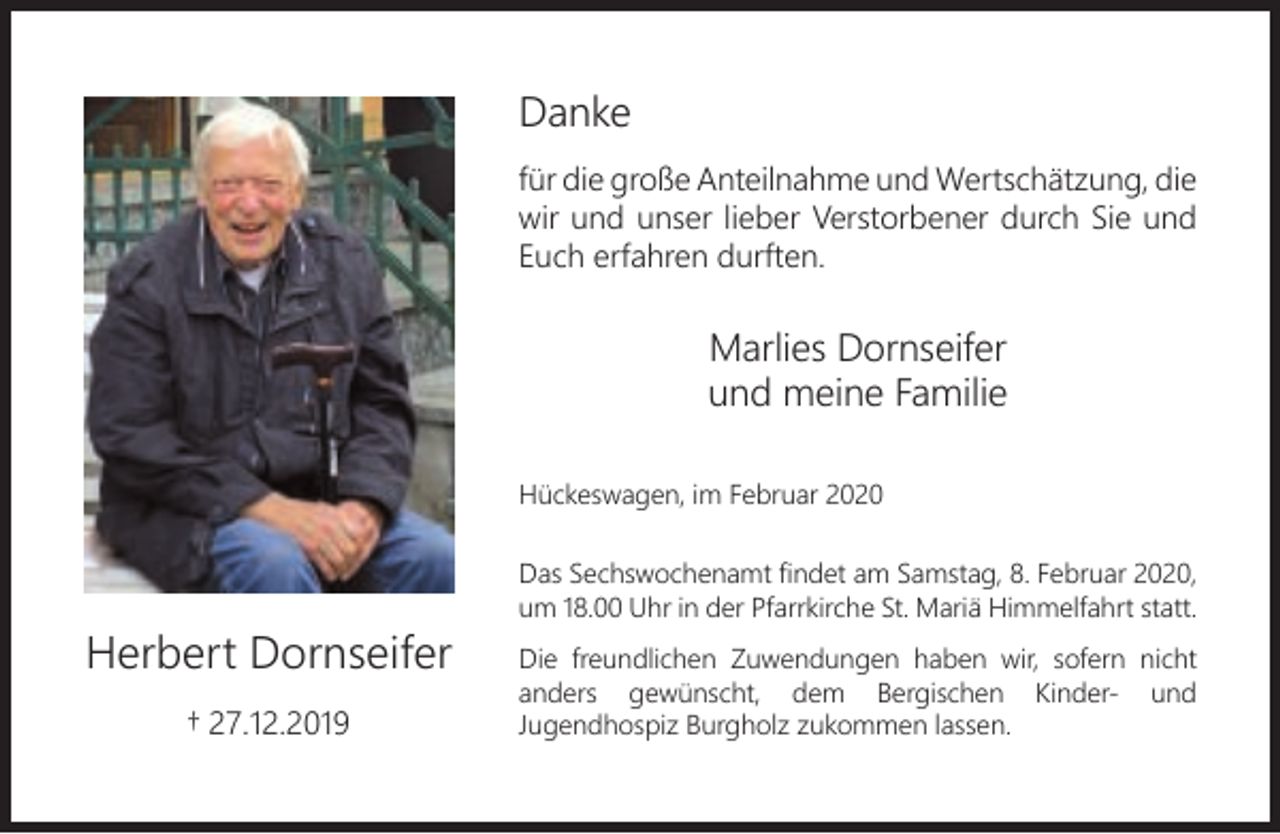 <p>Danke<br />für die große Anteilnahme und Wertschätzung, die<br />wir und unser lieber Verstorbener durch Sie und<br />Euch erfahren durften.</p><p>Marlies Dornseifer<br />und meine Familie<br />Hückeswagen, im Februar 2020</p><p>Herbert Dornseifer<br />† 27.12.2019</p><p>Das Sechswochenamt ﬁndet am Samstag, 8. Februar 2020,<br />um 18.00 Uhr in der Pfarrkirche St. Mariä Himmelfahrt statt.<br />Die freundlichen Zuwendungen haben wir, sofern nicht<br />anders gewünscht, dem Bergischen Kinder- und<br />Jugendhospiz Burgholz zukommen lassen.</p>