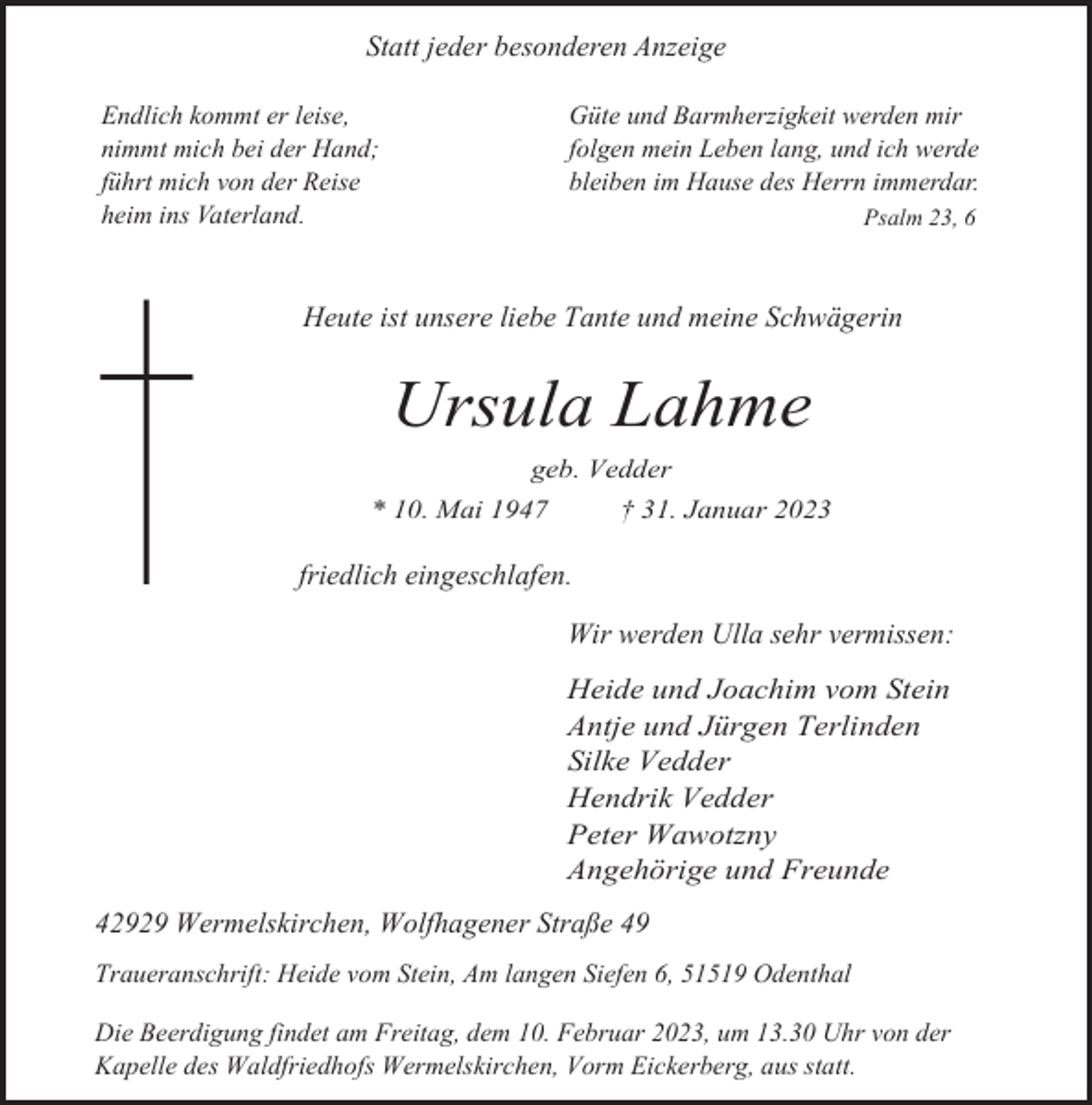 <p>Statt jeder besonderen Anzeige<br />Endlich kommt er leise,<br />nimmt mich bei der Hand;<br />führt mich von der Reise<br />heim ins Vaterland.</p><p>Güte und Barmherzigkeit werden mir<br />folgen mein Leben lang, und ich werde<br />bleiben im Hause des Herrn immerdar.<br />Psalm 23, 6</p><p>Heute ist unsere liebe Tante und meine Schwägerin</p><p>Ursula Lahme<br />geb. Vedder<br />† 31. Januar 2023</p><p>* 10. Mai 1947</p><p>friedlich eingeschlafen.<br />Wir werden Ulla sehr vermissen:<br />Heide und Joachim vom Stein<br />Antje und Jürgen Terlinden<br />Silke Vedder<br />Hendrik Vedder<br />Peter Wawotzny<br />Angehörige und Freunde<br />42929 Wermelskirchen, Wolfhagener Straße 49<br />Traueranschrift: Heide vom Stein, Am langen Siefen 6, 51519 Odenthal<br />Die Beerdigung findet am Freitag, dem 10. Februar 2023, um 13.30 Uhr von der<br />Kapelle des Waldfriedhofs Wermelskirchen, Vorm Eickerberg, aus statt.</p>