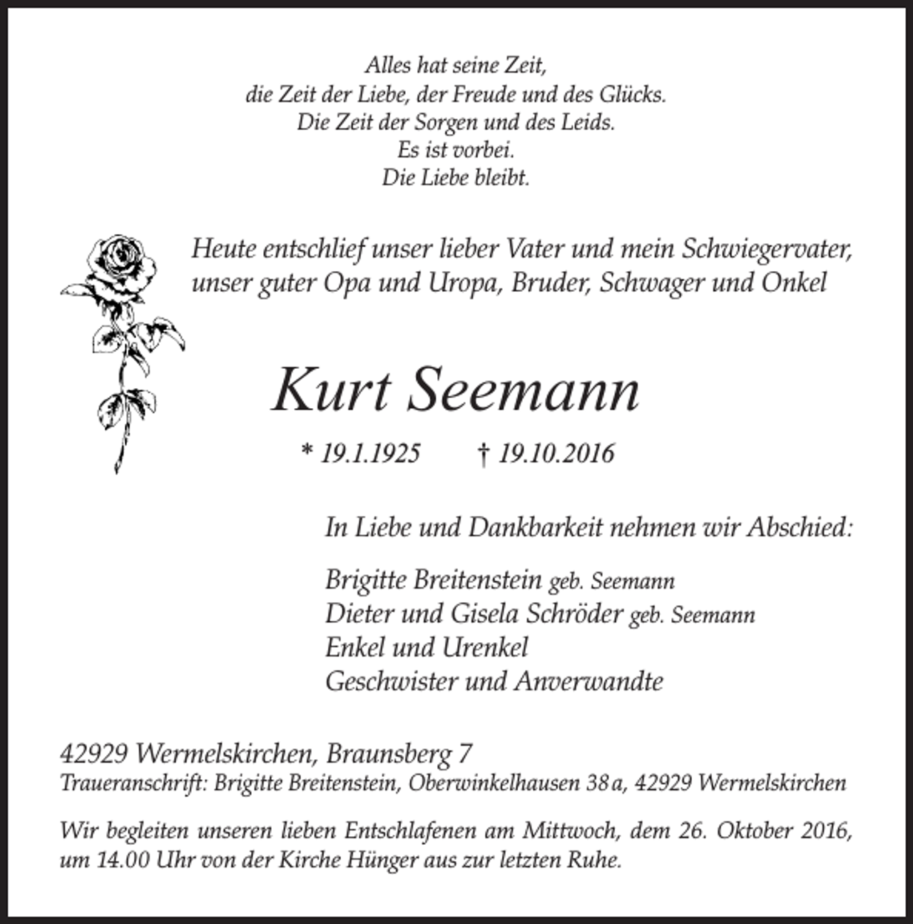 <p>Alles hat seine Zeit,<br />die Zeit der Liebe, der Freude und des Glücks.<br />Die Zeit der Sorgen und des Leids.<br />Es ist vorbei.<br />Die Liebe bleibt.</p><p>Heute entschlief unser lieber Vater und mein Schwiegervater,<br />unser guter Opa und Uropa, Bruder, Schwager und Onkel</p><p>Kurt Seemann<br />* 19.1.1925</p><p>† 19.10.2016</p><p>In Liebe und Dankbarkeit nehmen wir Abschied:<br />Brigitte Breitenstein geb. Seemann<br />Dieter und Gisela Schröder geb. Seemann<br />Enkel und Urenkel<br />Geschwister und Anverwandte<br />42929 Wermelskirchen, Braunsberg 7</p><p>Traueranschrift: Brigitte Breitenstein, Oberwinkelhausen 38 a, 42929 Wermelskirchen<br />Wir begleiten unseren lieben Entschlafenen am Mittwoch, dem 26. Oktober 2016,<br />um 14.00 Uhr von der Kirche Hünger aus zur letzten Ruhe.</p>