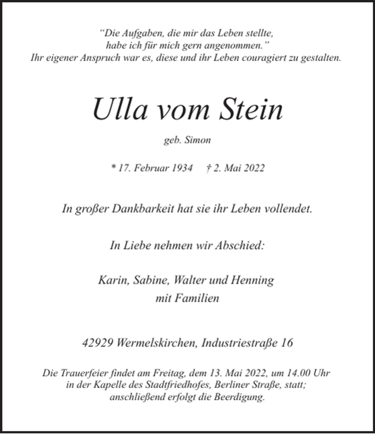 <p>“Die Aufgaben, die mir das Leben stellte,<br />habe ich für mich gern angenommen.”<br />Ihr eigener Anspruch war es, diese und ihr Leben couragiert zu gestalten.</p><p>Ulla vom Stein<br />geb. Simon<br />* 17. Februar 1934</p><p>† 2. Mai 2022</p><p>In großer Dankbarkeit hat sie ihr Leben vollendet.<br />In Liebe nehmen wir Abschied:<br />Karin, Sabine, Walter und Henning<br />mit Familien<br />42929 Wermelskirchen, Industriestraße 16<br />Die Trauerfeier findet am Freitag, dem 13. Mai 2022, um 14.00 Uhr<br />in der Kapelle des Stadtfriedhofes, Berliner Straße, statt;<br />anschließend erfolgt die Beerdigung.</p>