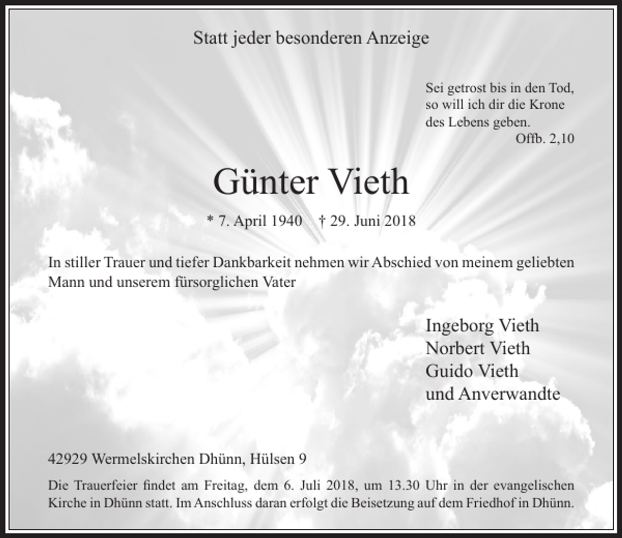 <p>Statt jeder besonderen Anzeige<br />Sei getrost bis in den Tod,<br />so will ich dir die Krone<br />des Lebens geben.<br />Offb. 2,10</p><p>Günter Vieth<br />* 7. April 1940</p><p>† 29. Juni 2018</p><p>In stiller Trauer und tiefer Dankbarkeit nehmen wir Abschied von meinem geliebten<br />Mann und unserem fürsorglichen Vater</p><p>Ingeborg Vieth<br />Norbert Vieth<br />Guido Vieth<br />und Anverwandte<br />42929 Wermelskirchen Dhünn, Hülsen 9<br />Die Trauerfeier ndet am reitag, dem . Juli 2018, um 1 . 0 hr in der evangelischen<br />Kirche in Dhünn statt. Im Anschluss daran erfolgt die eisetzung auf dem riedhof in Dhünn.</p>