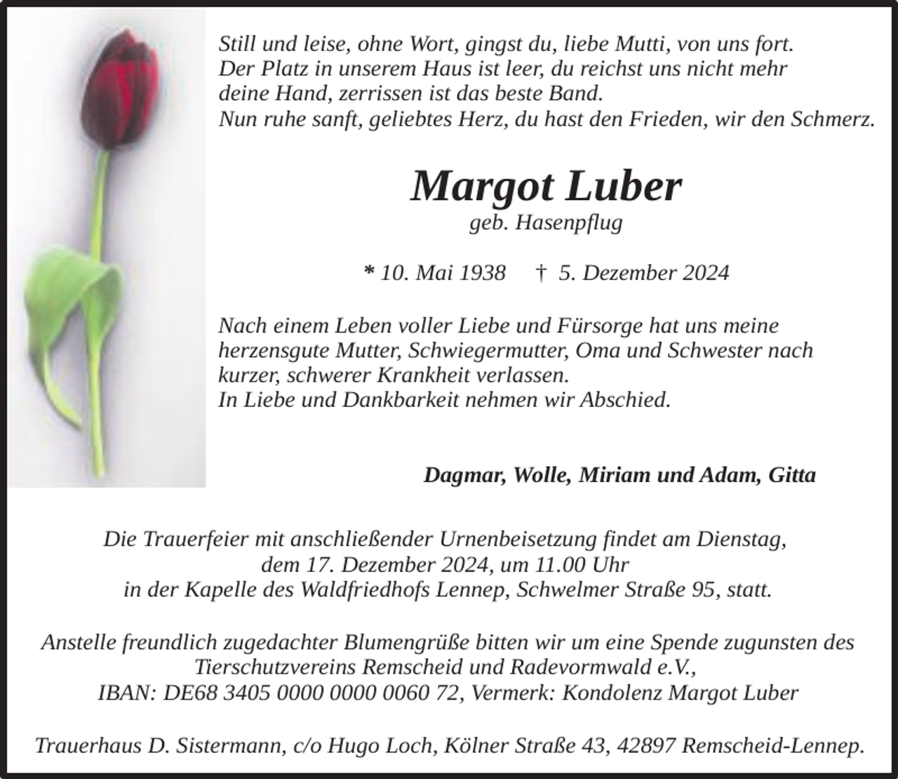<p>Still und leise, ohne Wort, gingst du, liebe Mutti, von uns fort.<br />Der Platz in unserem Haus ist leer, du reichst uns nicht mehr<br />deine Hand, zerrissen ist das beste Band.<br />Nun ruhe sanft, geliebtes Herz, du hast den Frieden, wir den Schmerz.</p><p>Margot Luber<br />geb. Hasenpflug</p><p>* 10. Mai 1938</p><p>† 5. Dezember 2024</p><p>Nach einem Leben voller Liebe und Fürsorge hat uns meine<br />herzensgute Mutter, Schwiegermutter, Oma und Schwester nach<br />kurzer, schwerer Krankheit verlassen.<br />In Liebe und Dankbarkeit nehmen wir Abschied.<br />Dagmar, Wolle, Miriam und Adam, Gitta<br />Die Trauerfeier mit anschließender Urnenbeisetzung findet am Dienstag,<br />dem 17. Dezember 2024, um 11.00 Uhr<br />in der Kapelle des Waldfriedhofs Lennep, Schwelmer Straße 95, statt.<br />Anstelle freundlich zugedachter Blumengrüße bitten wir um eine Spende zugunsten des<br />Tierschutzvereins Remscheid und Radevormwald e.V.,<br />IBAN: DE68 3405 0060 72, Vermerk: Kondolenz Margot Luber<br />Trauerhaus D. Sistermann, c/o Hugo Loch, Kölner Straße 43, 42897 Remscheid-Lennep.</p>