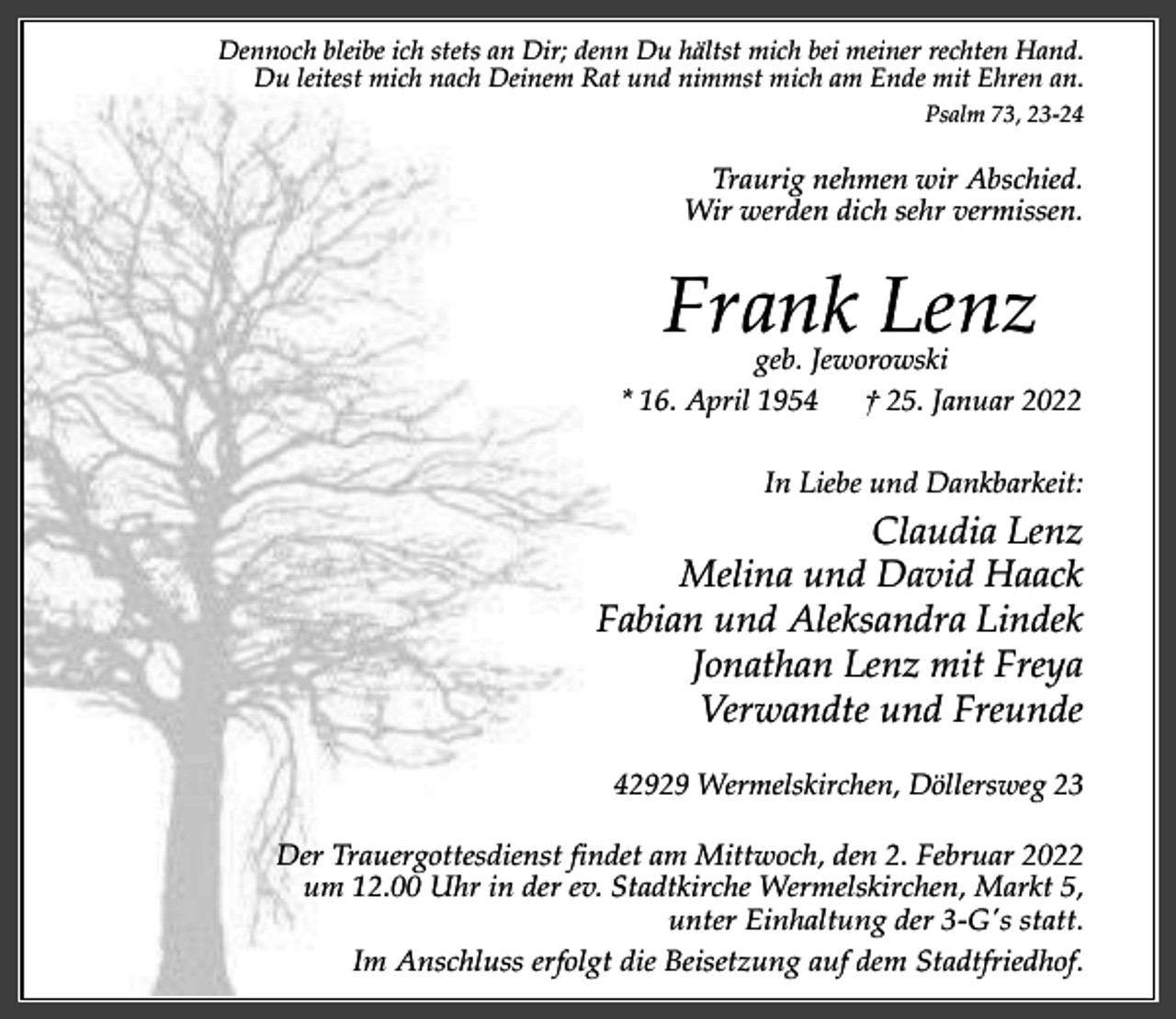 <p>Dennoch bleibe ich stets an Dir; denn Du hältst mich bei meiner rechten Hand.<br />Du leitest mich nach Deinem Rat und nimmst mich am Ende mit Ehren an.<br />Psalm 73, 23-24</p><p>Traurig nehmen wir Abschied.<br />Wir werden dich sehr vermissen.</p><p>Frank Lenz</p><p>geb. Jeworowski<br />* 16. April 1954<br />† 25. Januar 2022<br />In Liebe und Dankbarkeit:</p><p>Claudia Lenz<br />Melina und David Haack<br />Fabian und Aleksandra Lindek<br />Jonathan Lenz mit Freya<br />Verwandte und Freunde<br />42929 Wermelskirchen, Döllersweg 23<br />Der Trauergottesdienst findet am Mittwoch, den 2. Februar 2022<br />um 12.00 Uhr in der ev. Stadtkirche Wermelskirchen, Markt 5,<br />unter Einhaltung der 3-G's statt.<br />Im Anschluss erfolgt die Beisetzung auf dem Stadtfriedhof.</p>