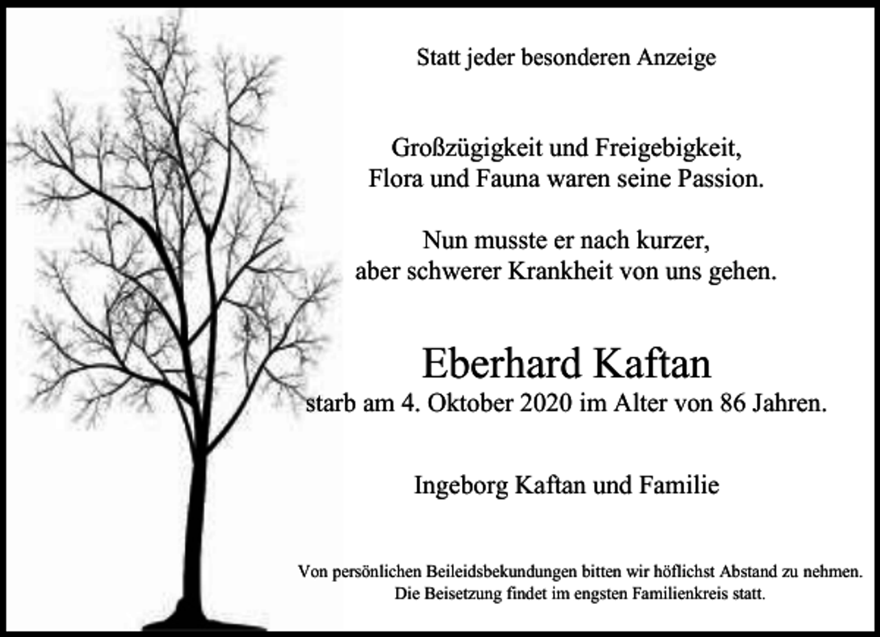 <p>Statt jeder besonderen Anzeige</p><p>Großzügigkeit und Freigebigkeit,<br />Flora und Fauna waren seine Passion.<br />Nun musste er nach kurzer,<br />aber schwerer Krankheit von uns gehen.</p><p>Eberhard Kaftan</p><p>starb am 4. Oktober 2020 im Alter von 86 Jahren.<br />Ingeborg Kaftan und Familie<br />Von persönlichen Beileidsbekundungen bitten wir höflichst Abstand zu nehmen.<br />Die Beisetzung findet im engsten Familienkreis statt.</p>