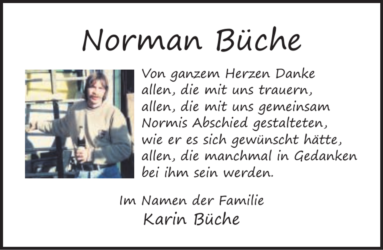 <p>Norman Büche<br />Von ganzem Herzen Danke<br />allen, die mit uns trauern,<br />allen, die mit uns gemeinsam<br />Normis Abschied gestalteten,<br />wie er es sich gewünscht hätte,<br />allen, die manchmal in Gedanken<br />bei ihm sein werden.<br />Im Namen der Familie</p><p>Karin Büche</p>