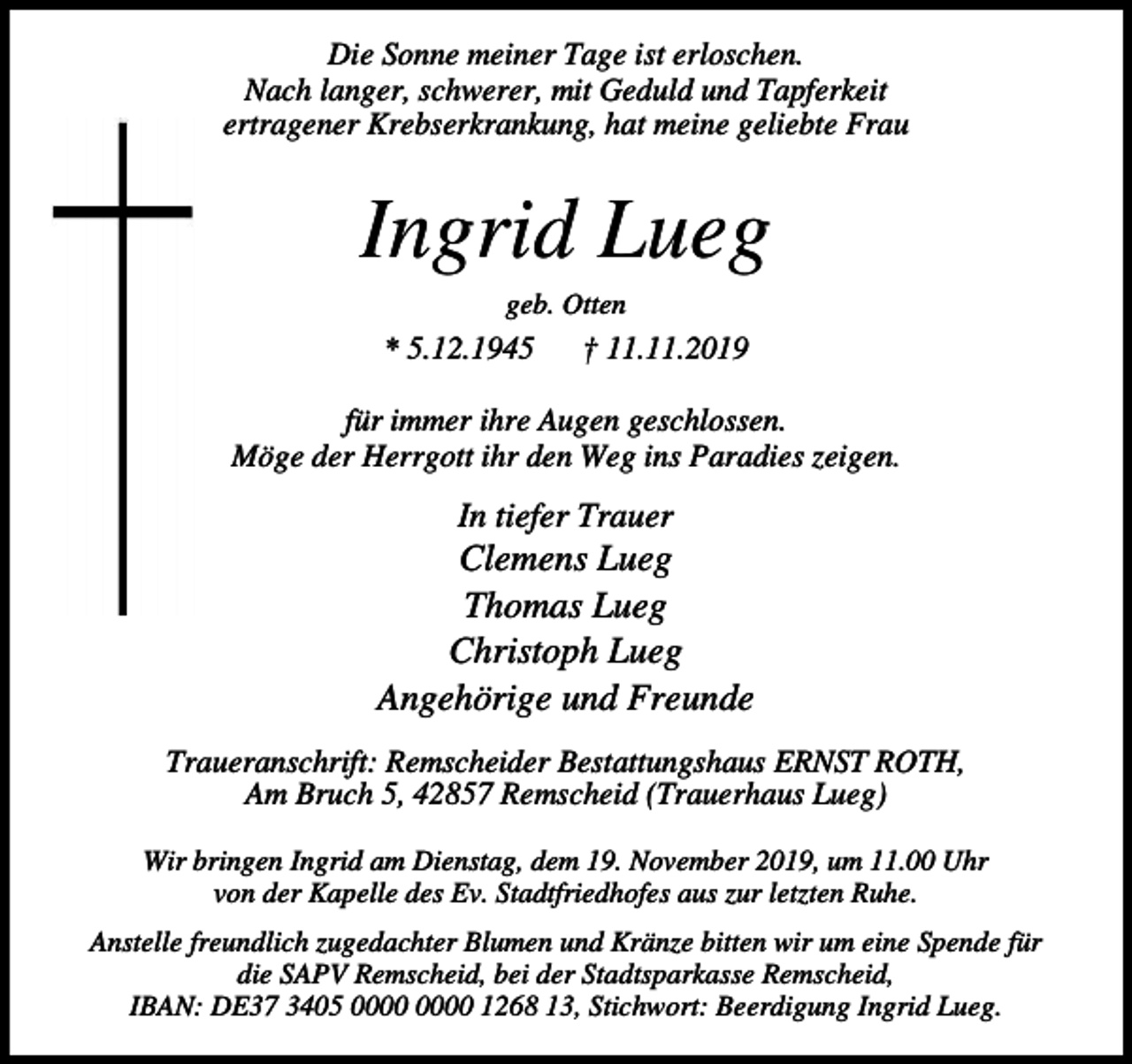 <p>Die Sonne meiner Tage ist erloschen.<br />Nach langer, schwerer, mit Geduld und Tapferkeit<br />ertragener Krebserkrankung, hat meine geliebte Frau</p><p>Ingrid Lueg<br />geb. Otten</p><p>* 5.12.1945</p><p>† 11.11.2019</p><p>für immer ihre Augen geschlossen.<br />Möge der Herrgott ihr den Weg ins Paradies zeigen.</p><p>In tiefer Trauer</p><p>Clemens Lueg<br />Thomas Lueg<br />Christoph Lueg<br />Angehörige und Freunde<br />Traueranschrift: Remscheider Bestattungshaus ERNST ROTH,<br />Am Bruch 5, 42857 Remscheid (Trauerhaus Lueg)<br />Wir bringen Ingrid am Dienstag, dem 19. November 2019, um 11.00 Uhr<br />von der Kapelle des Ev. Stadtfriedhofes aus zur letzten Ruhe.<br />Anstelle freundlich zugedachter Blumen und Kränze bitten wir um eine Spende für<br />die SAPV Remscheid, bei der Stadtsparkasse Remscheid,<br />IBAN: DE37 3405 1268 13, Stichwort: Beerdigung Ingrid Lueg.</p>