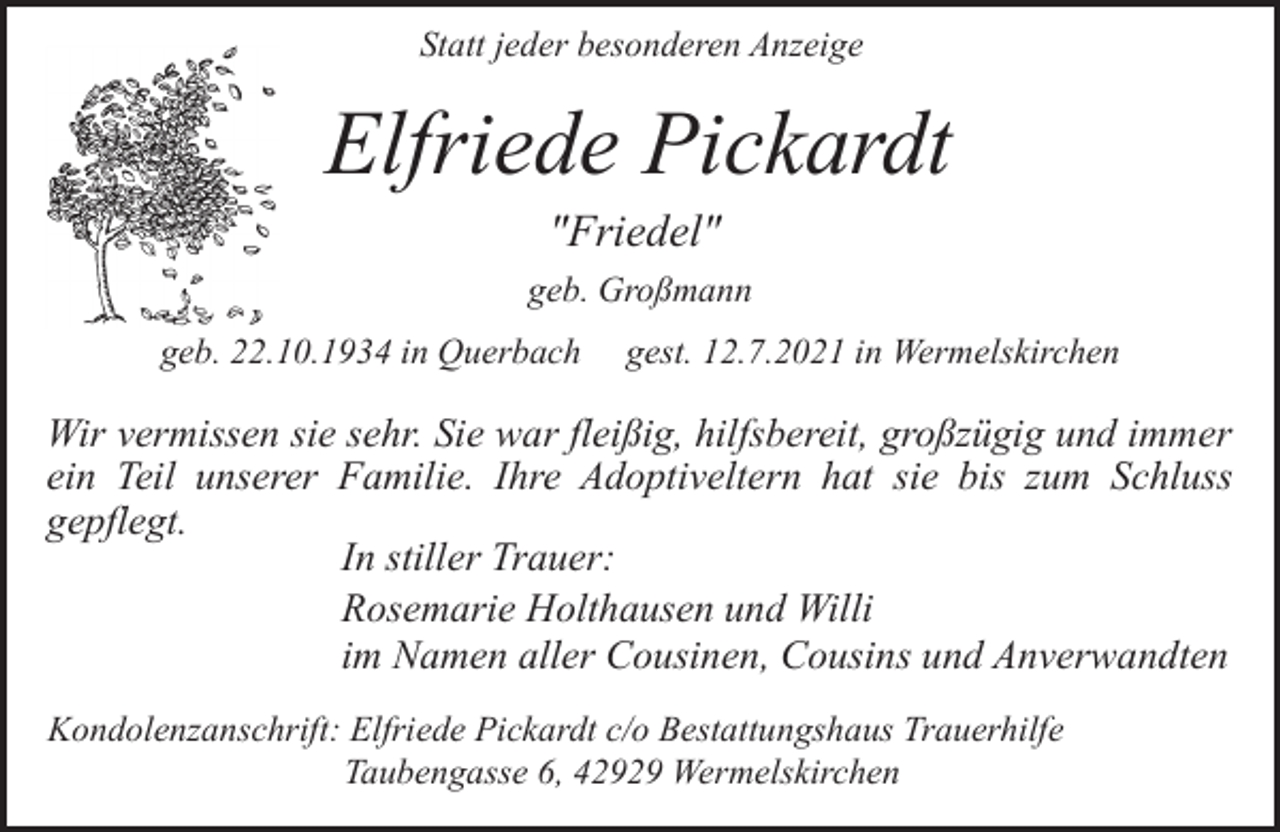 <p>Statt jeder besonderen Anzeige</p><p>Elfriede Pickardt<br />"Friedel"</p><p>geb. Großmann<br />geb. 22.10.1934 in Querbach</p><p>gest. 12.7.2021 in Wermelskirchen</p><p>Wir vermissen sie sehr. Sie war fleißig, hilfsbereit, großzügig und immer<br />ein Teil unserer Familie. Ihre Adoptiveltern hat sie bis zum Schluss<br />gepflegt.<br />In stiller Trauer:<br />Rosemarie Holthausen und Willi<br />im Namen aller Cousinen, Cousins und Anverwandten<br />Kondolenzanschrift: Elfriede Pickardt c/o Bestattungshaus Trauerhilfe<br />Taubengasse 6, 42929 Wermelskirchen</p>