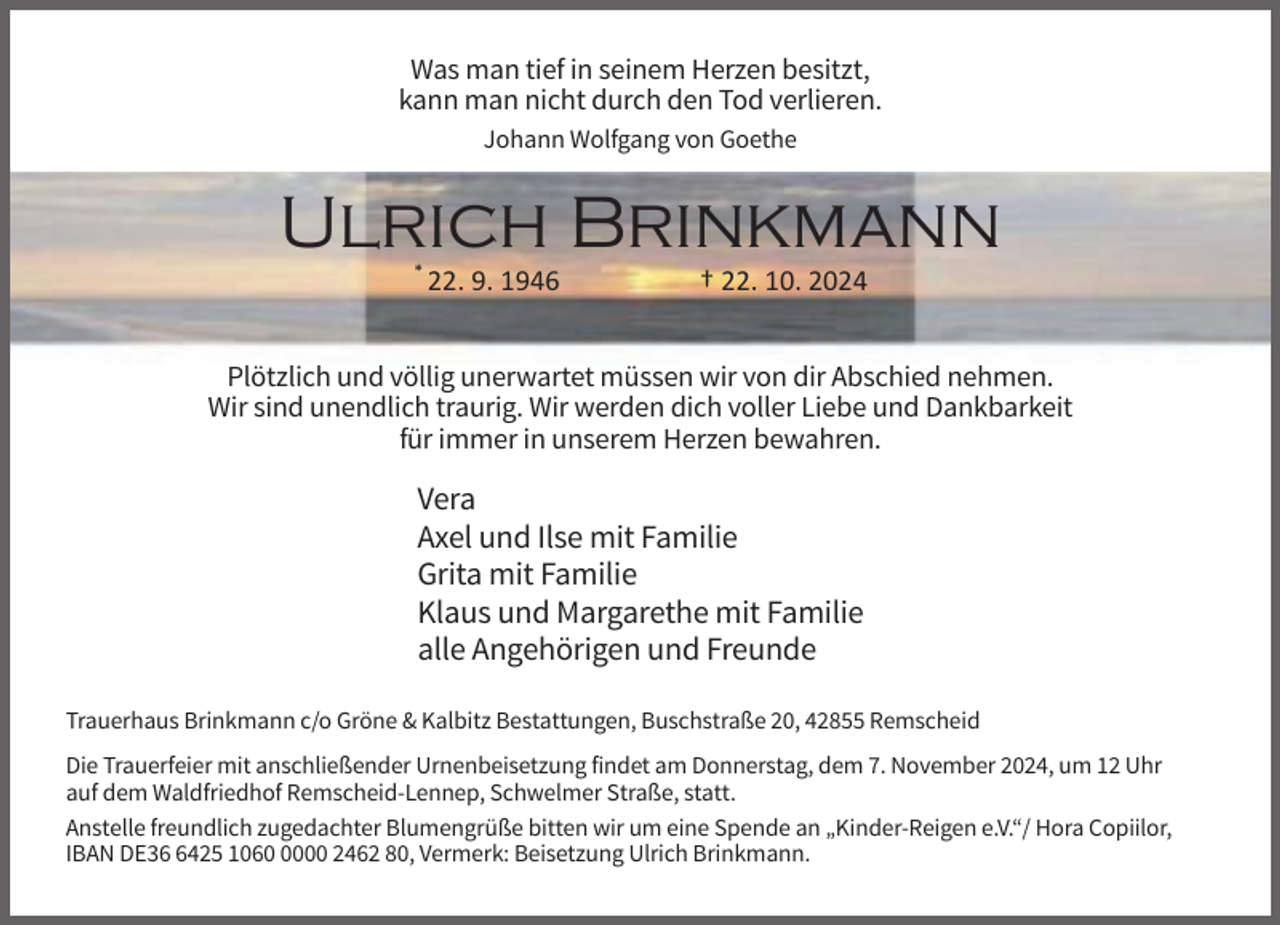 <p>Was man tief in seinem Herzen besitzt,<br />kann man nicht durch den Tod verlieren.<br />Johann Wolfgang von Goethe</p><p>Ulrich Brinkmann<br />*</p><p>22. 9. 1946</p><p>† 22. 10. 2024</p><p>Plötzlich und völlig unerwartet müssen wir von dir Abschied nehmen.<br />Wir sind unendlich traurig. Wir werden dich voller Liebe und Dankbarkeit<br />für immer in unserem Herzen bewahren.</p><p>Vera<br />Axel und Ilse mit Familie<br />Grita mit Familie<br />Klaus und Margarethe mit Familie<br />alle Angehörigen und Freunde<br />Trauerhaus Brinkmann c/o Gröne &amp; Kalbitz Bestattungen, Buschstraße 20, 42855 Remscheid<br />Die Trauerfeier mit anschließender Urnenbeisetzung findet am Donnerstag, dem 7. November 2024, um 12 Uhr<br />auf dem Waldfriedhof Remscheid-Lennep, Schwelmer Straße, statt.<br />Anstelle freundlich zugedachter Blumengrüße bitten wir um eine Spende an „Kinder-Reigen e.V.“/ Hora Copiilor,<br />IBAN DE3425 106000 2462 80, Vermerk: Beisetzung Ulrich Brinkmann.</p>