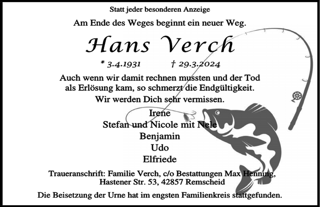 <p>Statt jeder besonderen Anzeige</p><p>Am Ende des Weges beginnt ein neuer Weg.</p><p>Hans Verch<br />* 3.4.1931</p><p>† 29.3.2024</p><p>Auch wenn wir damit rechnen mussten und der Tod<br />als Erlösung kam, so schmerzt die Endgültigkeit.<br />Wir werden Dich sehr vermissen.</p><p>Irene<br />Stefan und Nicole mit Nele<br />Benjamin<br />Udo<br />Elfriede<br />Traueranschrift: Familie Verch, c/o Bestattungen Max Henning,<br />Hastener Str. 53, 42857 Remscheid<br />Die Beisetzung der Urne hat im engsten Familienkreis stattgefunden.</p>