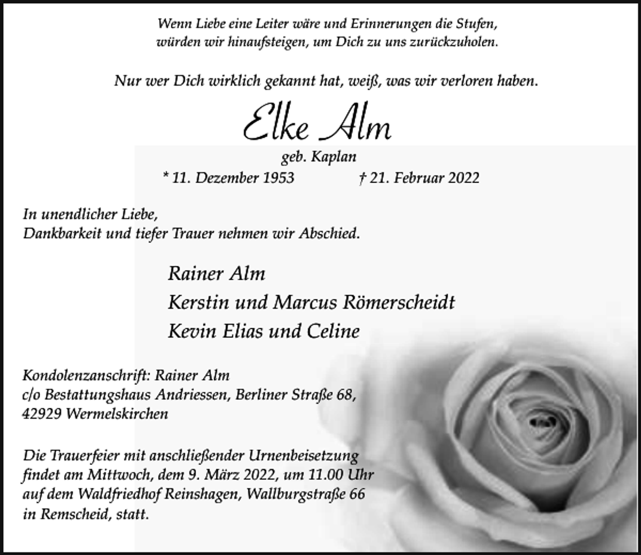 <p>Wenn Liebe eine Leiter wäre und Erinnerungen die Stufen,<br />würden wir hinaufsteigen, um Dich zu uns zurückzuholen.</p><p>Nur wer Dich wirklich gekannt hat, weiß, was wir verloren haben.</p><p>Elke Alm</p><p>geb. Kaplan<br />* 11. Dezember 1953<br />† 21. Februar 2022<br />In unendlicher Liebe,<br />Dankbarkeit und tiefer Trauer nehmen wir Abschied.</p><p>Rainer Alm<br />Kerstin und Marcus Römerscheidt<br />Kevin Elias und Celine<br />Kondolenzanschrift: Rainer Alm<br />c/o Bestattungshaus Andriessen, Berliner Straße 68,<br />42929 Wermelskirchen<br />Die Trauerfeier mit anschließender Urnenbeisetzung<br />findet am Mittwoch, dem 9. März 2022, um 11.00 Uhr<br />auf dem Waldfriedhof Reinshagen, Wallburgstraße 66<br />in Remscheid, statt.</p>