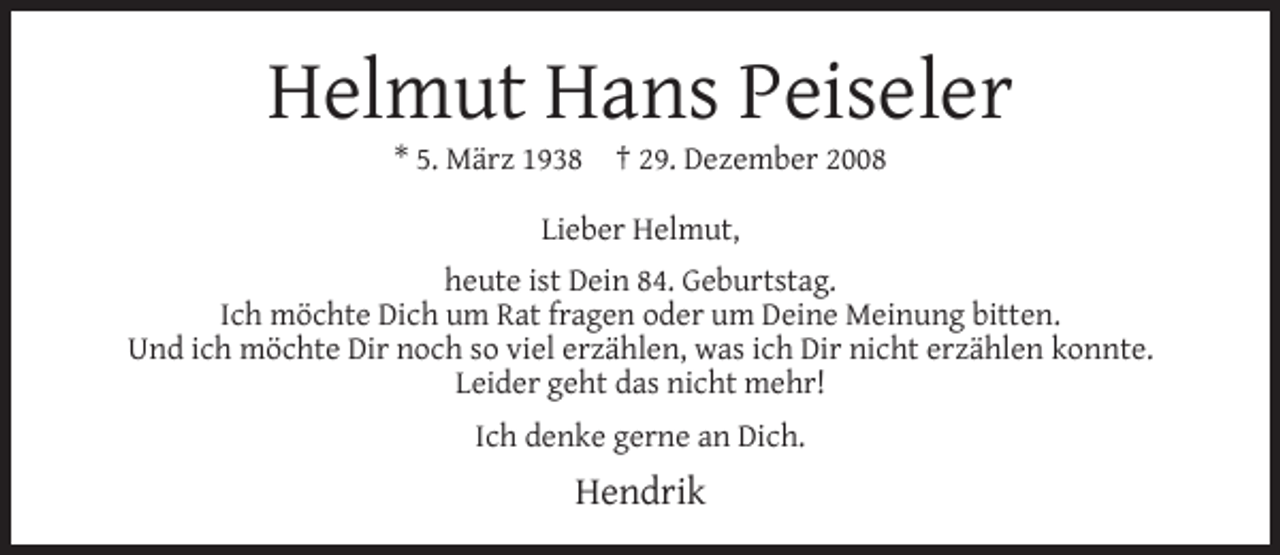 <p>Helmut Hans Peiseler<br />* 5. März 1938</p><p>† 29. Dezember 2008</p><p>Lieber Helmut,<br />heute ist Dein 84. Geburtstag.<br />Ich möchte Dich um Rat fragen oder um Deine Meinung bitten.<br />Und ich möchte Dir noch so viel erzählen, was ich Dir nicht erzählen konnte.<br />Leider geht das nicht mehr!<br />Ich denke gerne an Dich.</p><p>Hendrik</p>
