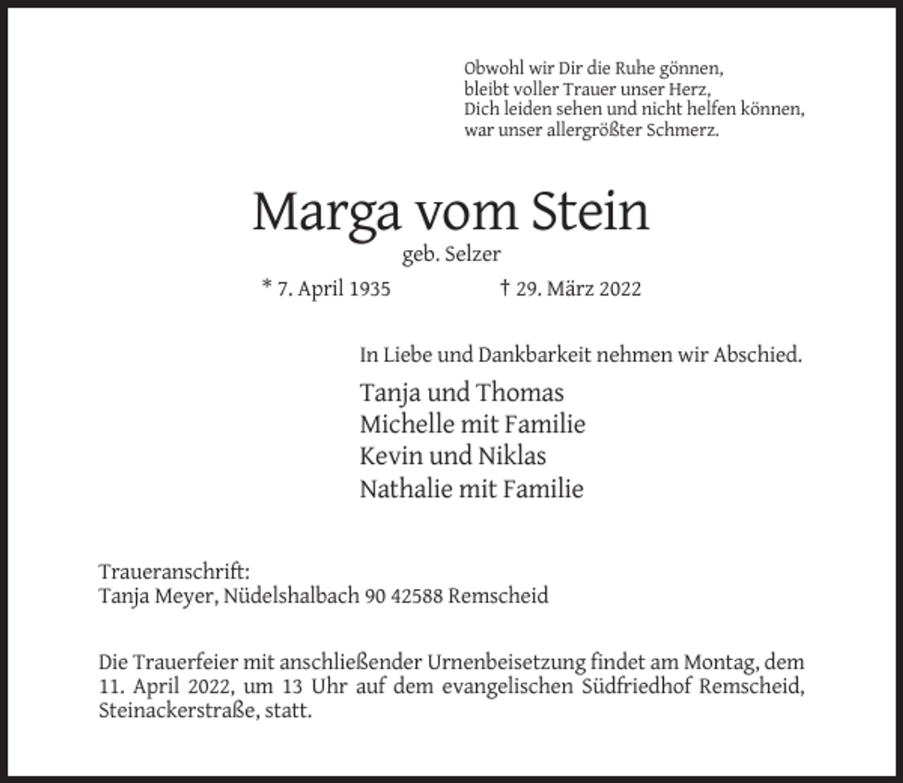 <p>Obwohl wir Dir die Ruhe gönnen,<br />bleibt voller Trauer unser Herz,<br />Dich leiden sehen und nicht helfen können,<br />war unser allergrößter Schmerz.</p><p>Marga vom Stein<br />geb. Selzer<br />* 7. April 1935</p><p>† 29. März 2022</p><p>In Liebe und Dankbarkeit nehmen wir Abschied.</p><p>Tanja und Thomas<br />Michelle mit Familie<br />Kevin und Niklas<br />Nathalie mit Familie</p><p>Traueranschrift:<br />Tanja Meyer, Nüdelshalbach 90 42588 Remscheid</p><p>Die Trauerfeier mit anschließender Urnenbeisetzung findet am Montag, dem<br />11. April 2022, um 13 Uhr auf dem evangelischen Südfriedhof Remscheid,<br />Steinackerstraße, statt.</p>